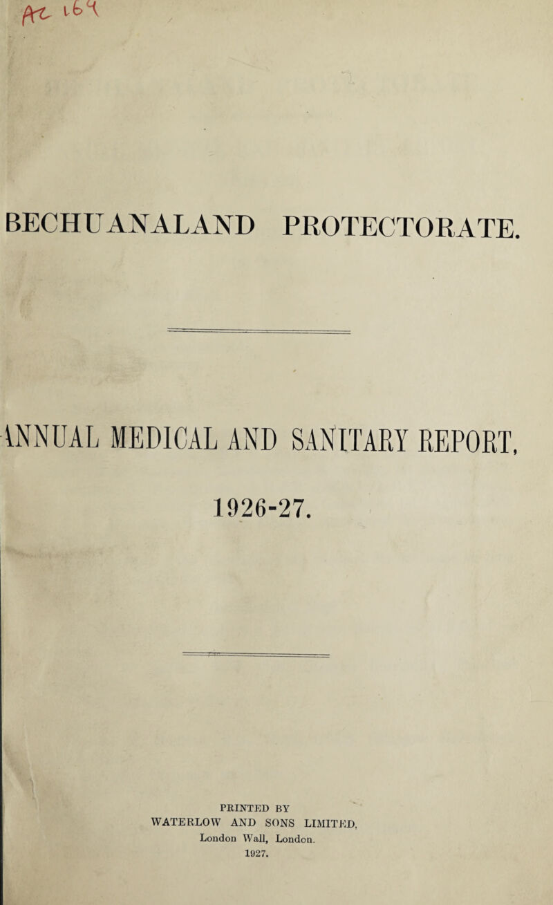 BECHUANALAND PROTECTORATE. ANNUAL MEDICAL AND SANITARY REPORT, 1926-27. PRINTED BY WATERLOW AND SONS LIMITED, London Wall, London. 1927.