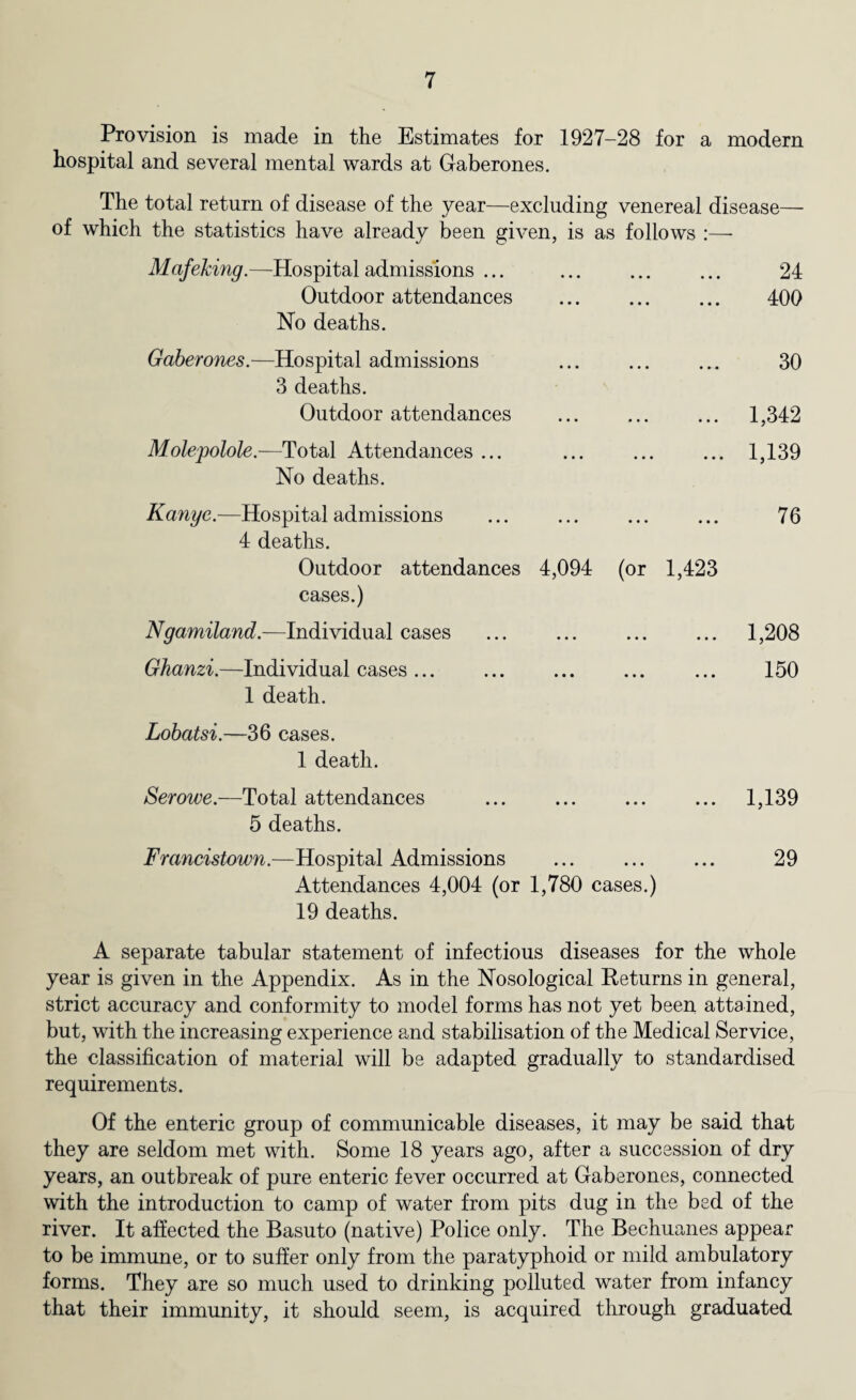 Provision is made in the Estimates for 1927-28 for a modern hospital and several mental wards at Gaberones. The total return of disease of the year—excluding venereal disease— of which the statistics have already been given, is as follows :— Mafeking.—Hospital admissions ... Outdoor attendances No deaths. 24 400 Gaberones.—Hospital admissions 3 deaths. Outdoor attendances Molepolole.—Total Attendances ... No deaths. 30 .. 1,342 ... 1,139 Kanye.—Hospital admissions ... ... ... ... 76 4 deaths. Outdoor attendances 4,094 (or 1,423 cases.) Ngamiland.—Individual cases ... ... ... ... 1,208 Ghanzi.—Individual cases... ... ... ... ... 150 1 death. Lobatsi.—36 cases. 1 death. Serowe.—Total attendances . 1,139 5 deaths. Francistown.—Hospital Admissions ... ... ... 29 Attendances 4,004 (or 1,780 cases.) 19 deaths. A separate tabular statement of infectious diseases for the whole year is given in the Appendix. As in the Nosological Returns in general, strict accuracy and conformity to model forms has not yet been attained, but, with the increasing experience and stabilisation of the Medical Service, the classification of material will be adapted gradually to standardised requirements. Of the enteric group of communicable diseases, it may be said that they are seldom met with. Some 18 years ago, after a succession of dry years, an outbreak of pure enteric fever occurred at Gaberones, connected with the introduction to camp of water from pits dug in the bed of the river. It affected the Basuto (native) Police only. The Bechuanes appear to be immune, or to suffer only from the paratyphoid or mild ambulatory forms. They are so much used to drinking polluted water from infancy that their immunity, it should seem, is acquired through graduated