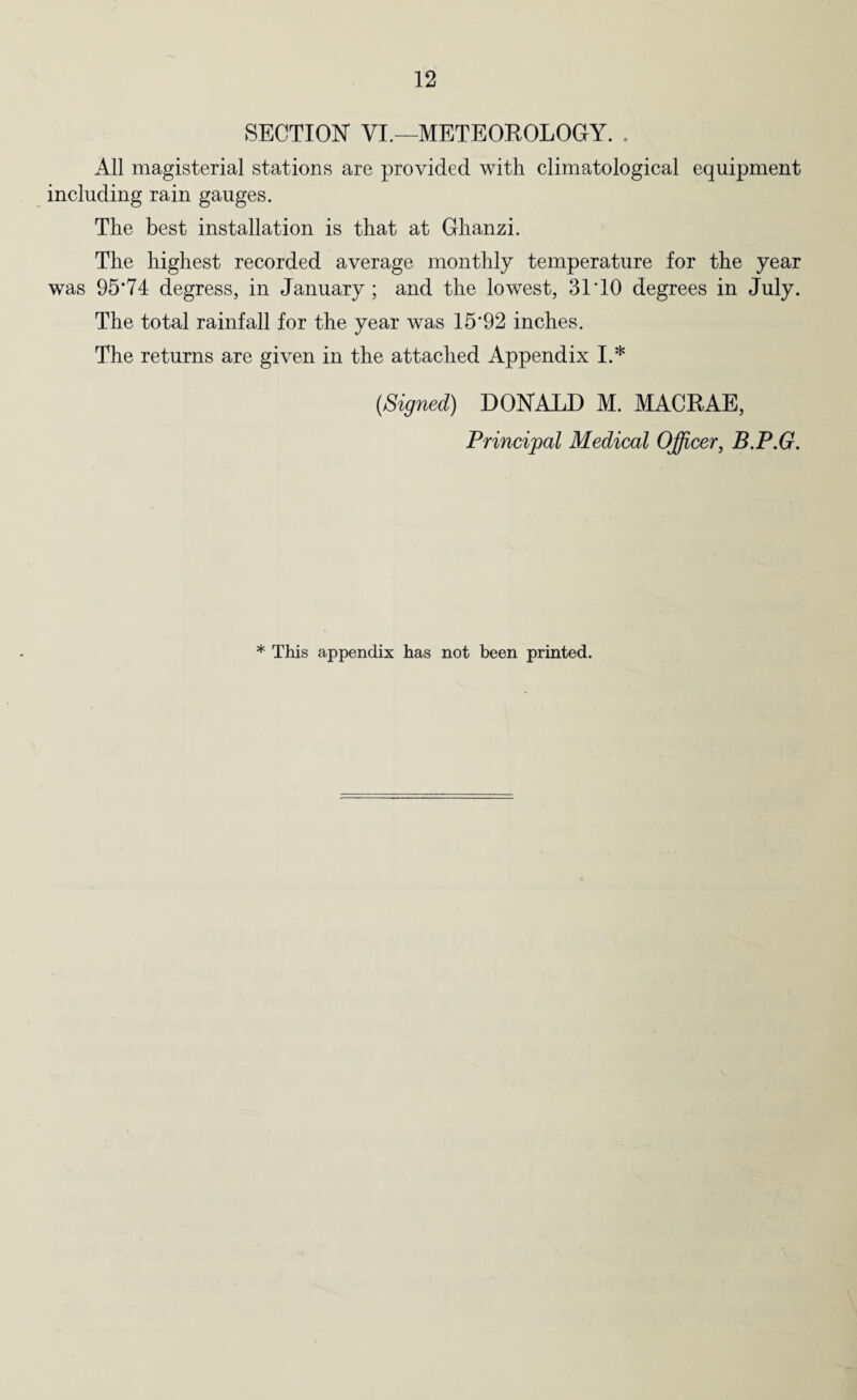 SECTION VI.—METEOROLOGY. . All magisterial stations are provided with climatological equipment including rain gauges. The best installation is that at Ghanzi. The highest recorded average monthly temperature for the year was 95’74 degress, in January; and the lowest, 31 TO degrees in July. The total rainfall for the year was 15*92 inches. The returns are given in the attached Appendix I.* (Signed) DONALD M. MACRAE, Principal Medical Officer, B.P.G. * This appendix has not been printed.