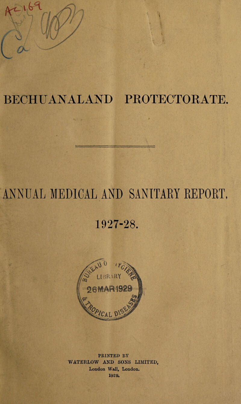 BECHUANALAND PROTECTORATE. ANNUAL MEDICAL AND SANITARY REPORT, 1927-28. PRINTED BY WATERLOW AND SONS LIMITED, London Wall, London.