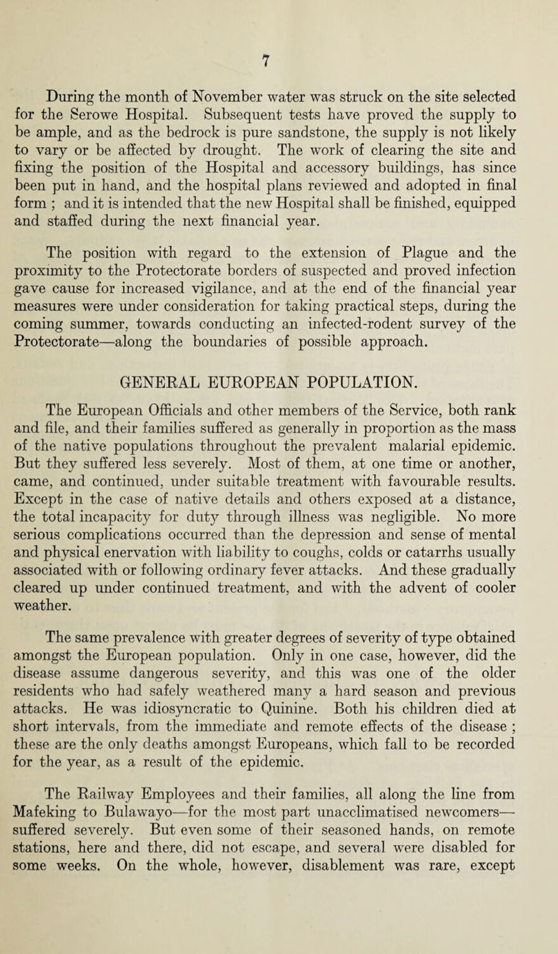 During the month of November water was struck on the site selected for the Serowe Hospital. Subsequent tests have proved the supply to be ample, and as the bedrock is pure sandstone, the supply is not likely to vary or be affected by drought. The work of clearing the site and fixing the position of the Hospital and accessory buildings, has since been put in hand, and the hospital plans reviewed and adopted in final form ; and it is intended that the new Hospital shall be finished, equipped and staffed during the next financial year. The position with regard to the extension of Plague and the proximity to the Protectorate borders of suspected and proved infection gave cause for increased vigilance, and at the end of the financial year measures were under consideration for taking practical steps, during the coming summer, towards conducting an infected-rodent survey of the Protectorate—along the boundaries of possible approach. GENERAL EUROPEAN POPULATION. The European Officials and other members of the Service, both rank and file, and their families suffered as generally in proportion as the mass of the native populations throughout the prevalent malarial epidemic. But they suffered less severely. Most of them, at one time or another, came, and continued, under suitable treatment with favourable results. Except in the case of native details and others exposed at a distance, the total incapacity for duty through illness was negligible. No more serious complications occurred than the depression and sense of mental and physical enervation with liability to coughs, colds or catarrhs usually associated with or following ordinary fever attacks. And these gradually cleared up under continued treatment, and with the advent of cooler weather. The same prevalence with greater degrees of severity of type obtained amongst the European population. Only in one case, however, did the disease assume dangerous severity, and this was one of the older residents who had safely weathered many a hard season and previous attacks. He was idiosyncratic to Quinine. Both his children died at short intervals, from the immediate and remote effects of the disease ; these are the only deaths amongst Europeans, which fall to be recorded for the year, as a result of the epidemic. The Railway Employees and their families, all along the line from Mafeking to Bulawayo—for the most part unacclimatised newcomers— suffered severely. But even some of their seasoned hands, on remote stations, here and there, did not escape, and several were disabled for some weeks. On the whole, however, disablement was rare, except