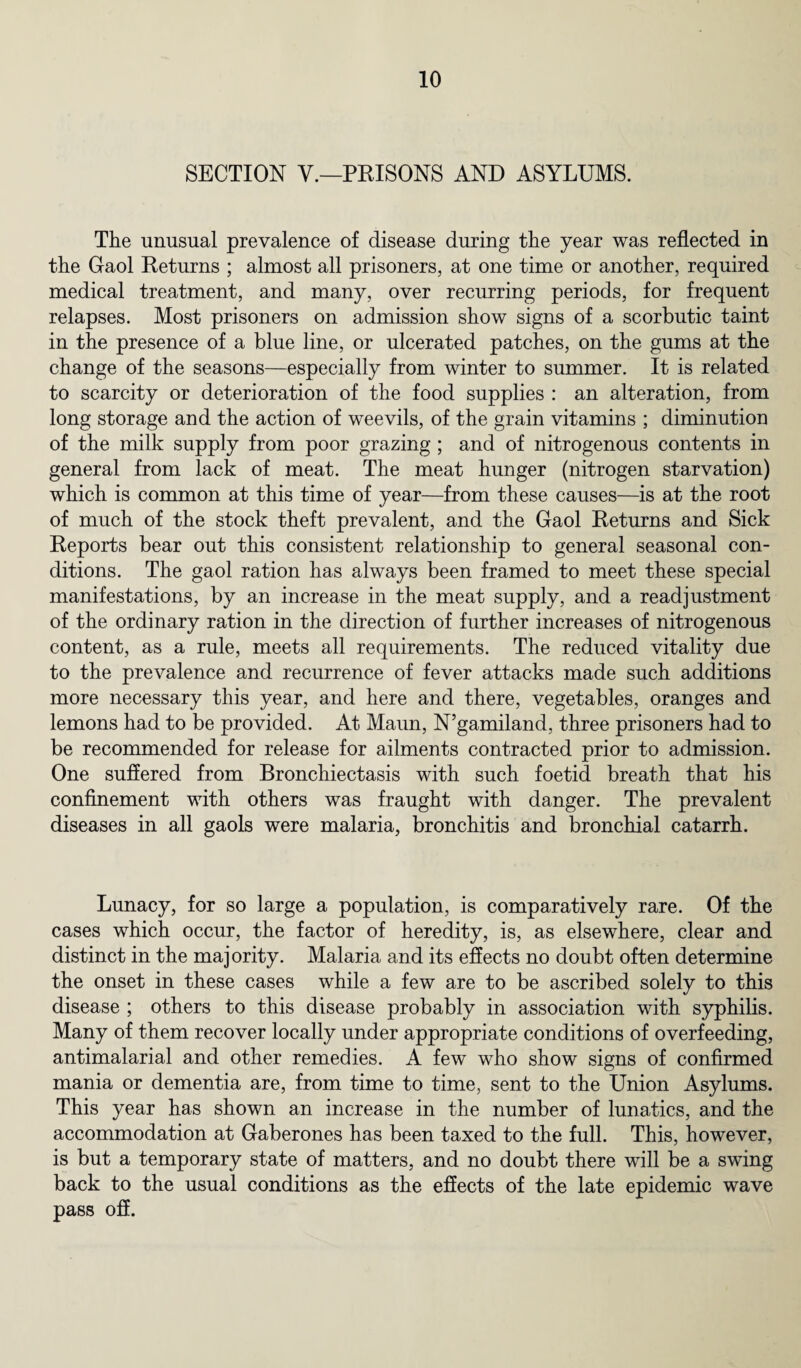 SECTION V.—PRISONS AND ASYLUMS. The unusual prevalence of disease during the year was reflected in the Gaol Returns ; almost all prisoners, at one time or another, required medical treatment, and many, over recurring periods, for frequent relapses. Most prisoners on admission show signs of a scorbutic taint in the presence of a blue line, or ulcerated patches, on the gums at the change of the seasons—especially from winter to summer. It is related to scarcity or deterioration of the food supplies : an alteration, from long storage and the action of weevils, of the grain vitamins ; diminution of the milk supply from poor grazing ; and of nitrogenous contents in general from lack of meat. The meat hunger (nitrogen starvation) which is common at this time of year—from these causes—is at the root of much of the stock theft prevalent, and the Gaol Returns and Sick Reports bear out this consistent relationship to general seasonal con¬ ditions. The gaol ration has always been framed to meet these special manifestations, by an increase in the meat supply, and a readjustment of the ordinary ration in the direction of further increases of nitrogenous content, as a rule, meets all requirements. The reduced vitality due to the prevalence and recurrence of fever attacks made such additions more necessary this year, and here and there, vegetables, oranges and lemons had to be provided. At Maun, N’gamiland, three prisoners had to be recommended for release for ailments contracted prior to admission. One suffered from Bronchiectasis with such foetid breath that his confinement with others was fraught with danger. The prevalent diseases in all gaols were malaria, bronchitis and bronchial catarrh. Lunacy, for so large a population, is comparatively rare. Of the cases which occur, the factor of heredity, is, as elsewhere, clear and distinct in the majority. Malaria and its effects no doubt often determine the onset in these cases while a few are to be ascribed solely to this disease ; others to this disease probably in association with syphilis. Many of them recover locally under appropriate conditions of overfeeding, antimalarial and other remedies. A few who show signs of confirmed mania or dementia are, from time to time, sent to the Union Asylums. This year has shown an increase in the number of lunatics, and the accommodation at Gaberones has been taxed to the full. This, however, is but a temporary state of matters, and no doubt there will be a swing back to the usual conditions as the effects of the late epidemic wave pass off.