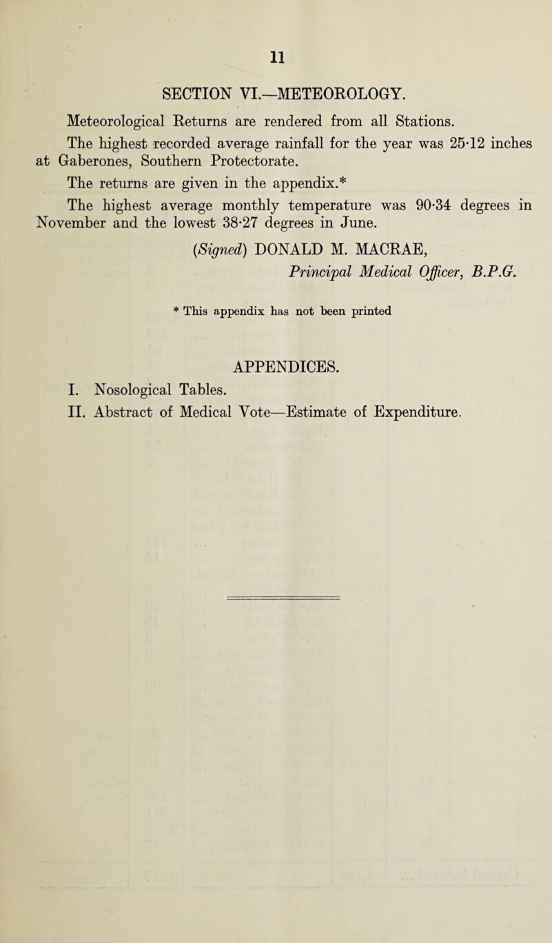 11 SECTION VI.—METEOROLOGY. Meteorological Returns are rendered from all Stations. The highest recorded average rainfall for the year was 25*12 inches at Gaberones, Southern Protectorate. The returns are given in the appendix.* The highest average monthly temperature was 90*34 degrees in November and the lowest 38*27 degrees in June. (Signed) DONALD M. MACRAE, Principal Medical Officer, B.P.G. * This appendix has not been printed APPENDICES. I. Nosological Tables.