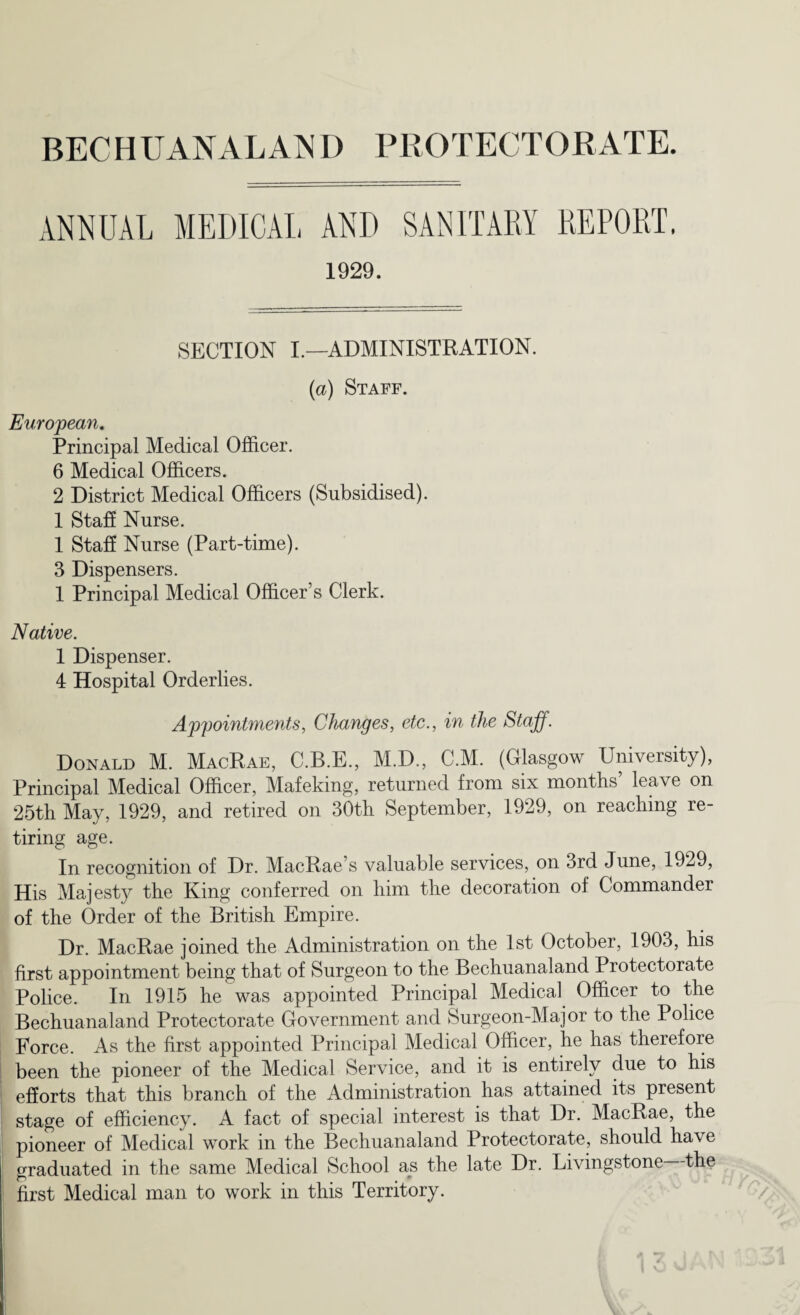 ANNUAL MEDICAL AND SANITARY REPORT. 1929. SECTION I.—ADMINISTRATION. (a) Staff. European. Principal Medical Officer. 6 Medical Officers. 2 District Medical Officers (Subsidised). 1 Staff Nurse. 1 Staff Nurse (Part-time). 3 Dispensers. 1 Principal Medical Officer’s Clerk. Native. 1 Dispenser. 4 Hospital Orderlies. Appointments, Changes, etc., in the Staff. Donald M. MacRae, C.B.E., M.D., C.M. (Glasgow University), Principal Medical Officer, Mafeking, returned from six months’ leave on 25th May, 1929, and retired on 30th September, 1929, on reaching re- tiring age. In recognition of Dr. MacRae’s valuable services, on 3rd June, 1929, His Majesty the King conferred on him the decoration of Commander of the Order of the British Empire. Dr. MacRae joined the Administration on the 1st October, 1903, his first appointment being that of Surgeon to the Bechuanaland Protectorate Police. In 1915 he was appointed Principal Medical Officer to the Bechuanaland Protectorate Government and Surgeon-Major to the Police Force. As the first appointed Principal Medical Officer, he has therefore been the pioneer of the Medical Service, and it is entirely due to his efforts that this branch of the Administration has attained its present stage of efficiency. A fact of special interest is that Dr. MacRae, the pioneer of Medical work in the Bechuanaland Protectorate, should have graduated in the same Medical School as the late Dr. Livingstone the first Medical man to work in this Territory.