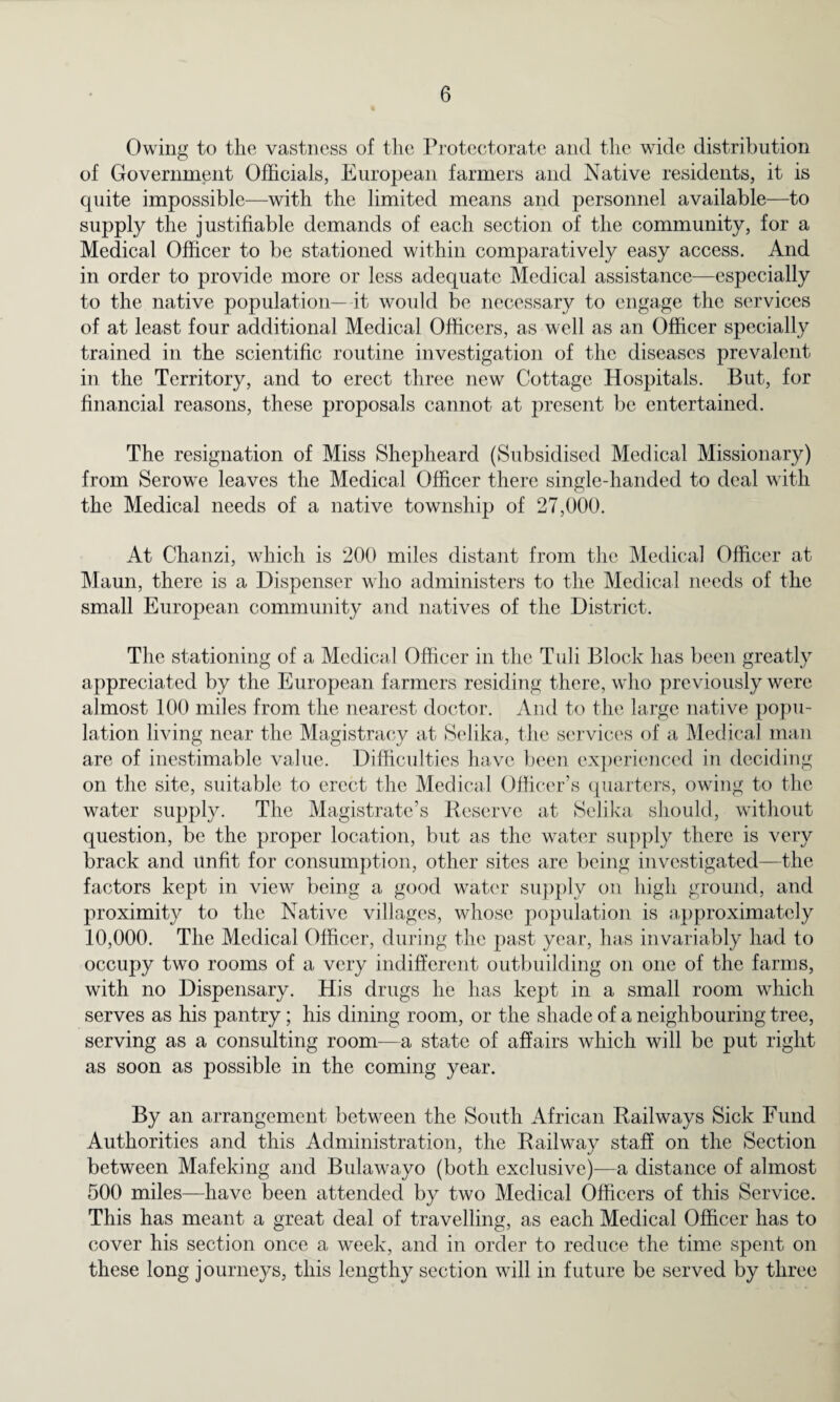 Owing to the vastness of the Protectorate and the wide distribution of Government Officials, European farmers and Native residents, it is quite impossible—with the limited means and personnel available—to supply the justifiable demands of each section of the community, for a Medical Officer to be stationed within comparatively easy access. And in order to provide more or less adequate Medical assistance—especially to the native population— it would be necessary to engage the services of at least four additional Medical Officers, as well as an Officer specially trained in the scientific routine investigation of the diseases prevalent in the Territory, and to erect three new Cottage Hospitals. But, for financial reasons, these proposals cannot at present be entertained. The resignation of Miss Shepheard (Subsidised Medical Missionary) from Serowe leaves the Medical Officer there single-handed to deal with the Medical needs of a native township of 27,000. At Chanzi, which is 200 miles distant from the Medical Officer at Maun, there is a Dispenser who administers to the Medical needs of the small European community and natives of the District. The stationing of a Medical Officer in the Tub Block has been greatly appreciated by the European farmers residing there, who previously were almost 100 miles from the nearest doctor. And to the large native popu¬ lation living near the Magistracy at Selika, the services of a Medical man are of inestimable value. Difficulties have been experienced in deciding on the site, suitable to erect the Medical Officer’s quarters, owing to the water supply. The Magistrate’s Keserve at Selika should, without question, be the proper location, but as the water supply there is very brack and unfit for consumption, other sites are being investigated—the factors kept in view being a good water supply on high ground, and proximity to the Native villages, whose population is approximately 10,000. The Medical Officer, during the past year, has invariably had to occupy two rooms of a very indifferent outbuilding on one of the farms, with no Dispensary. His drugs he lias kept in a small room which serves as his pantry; his dining room, or the shade of a neighbouring tree, serving as a consulting room—a state of affairs which will be put right as soon as possible in the coming year. By an arrangement between the South African Railways Sick Fund Authorities and this Administration, the Railway staff on the Section between Mafeking and Bulawayo (both exclusive)—a distance of almost 500 miles—have been attended by two Medical Officers of this Service. This has meant a great deal of travelling, as each Medical Officer has to cover his section once a week, and in order to reduce the time spent on these long journeys, this lengthy section will in future be served by three