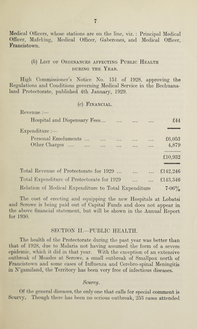 Medical Officers, whose stations are on the line, viz. : Principal Medical Officer, Mafeldng, Medical Officer, Gaberones, and Medical Officer, Francistown. (b) List of Ordinances affecting Public Health DURING THE YEAR. High Commissioner’s Notice No. 151 of 1928, approving the Regulations and Conditions governing Medical Service in the Bechuana- land Protectorate, published 4th January, 1929. (c) Financial. Revenue :— Hospital and Dispensary Fees... Expenditure :— Personal Emoluments ... Other Charges ... £10,932 £44 £6,053 4,879 Total Revenue of Protectorate for 1929 . £142,246 Total Expenditure of Protectorate for 1929 . £143,346 Relation of Medical Expenditure to Total Expenditure 7-06% The cost of erecting and equipping the new Hospitals at Lobatsi and Serowe is being paid out of Capital Funds and does not appear in the above financial statement, but will be shown in the Annual Report for 1930. SECTION II.—PUBLIC HEALTH. The health of the Protectorate during the past year was better than that of 1928, due to Malaria not having assumed the form of a severe epidemic, which it did in that year. With the exception of an extensive outbreak of Measles at Serowe, a small outbreak of Smallpox north of Francistown and some cases of Influenza and Cerebro-spinal Meningitis in N’gamiland, the Territory has been very free of infectious diseases. Scurvy. Of the general diseases, the only one that calls for special comment is Scurvy. Though there has been no serious outbreak, 253 cases attended