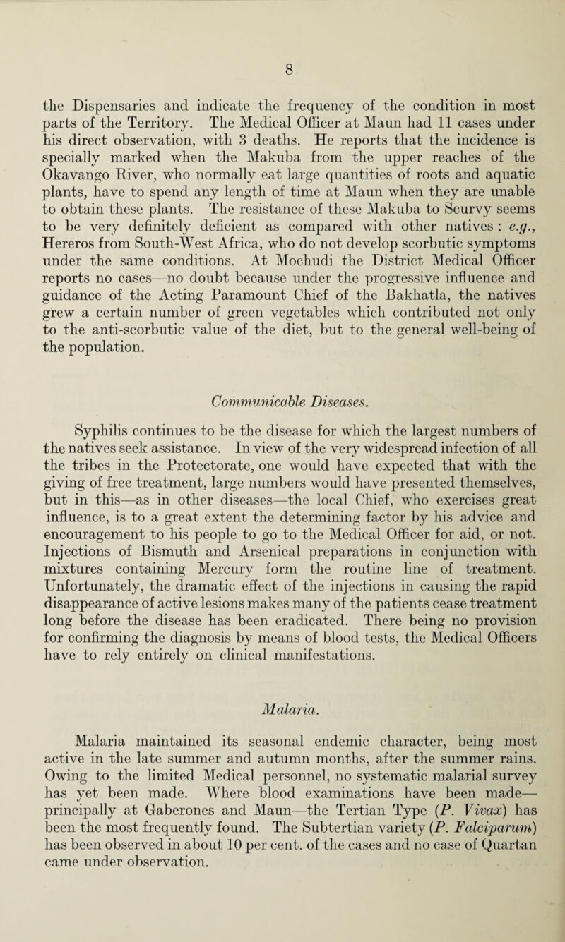 the Dispensaries and indicate the frequency of the condition in most parts of the Territory. The Medical Officer at Maun had 11 cases under his direct observation, with 3 deaths. He reports that the incidence is specially marked when the Makuba from the upper reaches of the Okavango River, who normally eat large quantities of roots and aquatic plants, have to spend any length of time at Maun when they are unable to obtain these plants. The resistance of these Makuba to Scurvy seems to be very definitely deficient as compared with other natives : e.g., Hereros from South-West Africa, who do not develop scorbutic symptoms under the same conditions. At Mochudi the District Medical Officer reports no cases—no doubt because under the progressive influence and guidance of the Acting Paramount Chief of the Bakhatla, the natives grew a certain number of green vegetables which contributed not only to the anti-scorbutic value of the diet, but to the general well-being of the population. Communicable Diseases. Syphilis continues to be the disease for which the largest numbers of the natives seek assistance. In view of the very widespread infection of all the tribes in the Protectorate, one would have expected that with the giving of free treatment, large numbers would have presented themselves, but in this—as in other diseases—the local Chief, who exercises great influence, is to a great extent the determining factor by his advice and encouragement to his people to go to the Medical Officer for aid, or not. Injections of Bismuth and Arsenical preparations in conjunction with mixtures containing Mercury form the routine line of treatment. Unfortunately, the dramatic effect of the injections in causing the rapid disappearance of active lesions makes many of the patients cease treatment long before the disease has been eradicated. There being no provision for confirming the diagnosis by means of blood tests, the Medical Officers have to rely entirely on clinical manifestations. Malaria. Malaria maintained its seasonal endemic character, being most active in the late summer and autumn months, after the summer rains. Owing to the limited Medical personnel, no systematic malarial survey has yet been made. Where blood examinations have been made— principally at Gaberones and Maun—the Tertian Type (P. Vivax) has been the most frequently found. The Subtertian variety (P. Falciparum) has been observed in about 10 per cent, of the cases and no case of Quartan came under observation.