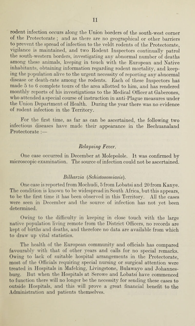 rodent infection occurs along the Union borders of the south-west corner of the Protectorate ; and as there are no geographical or other barriers to prevent the spread of infection to the veldt rodents of the Protectorate, vigilance is maintained, and two Rodent Inspectors continually patrol the south-western borders, investigating any abnormal number of deaths among these animals, keeping in touch with the European and Native inhabitants, obtaining information regarding rodent mortality, and keep¬ ing the population alive to the urgent necessity of reporting any abnormal disease or death-rate among the rodents. Each of these Inspectors has made 5 to 6 complete tours of the area allotted to him, and has rendered monthly reports of his investigations to the Medical Officer at Gaberones, who attended a special course of instruction in anti-Plague measures under the Union Department of Health. During the year there was no evidence of rodent infection in the Territory. For the first time, as far as can be ascertained, the following two infectious diseases have made their appearance in the Bechuanaland Protectorate :— Relapsing Fever. One case occurred in December at Molepolole. It was confirmed by microscopic examination. The source of infection could not be ascertained. Bilharzia (Schistosomiasis). One case is reported from Mochudi, 5 from Lobatsi and 20 from Kanye. The condition is known to be widespread in South Africa, but this appears, to be the first time it has been observed in this Territory. All the cases were seen in December and the source of infection has not yet been determined. Owing to the difficulty in keeping in close touch with the large native population living remote from the District Officers, no records are kept of births and deaths, and therefore no data are available from which to draw up vital statistics. The health of the European community and officials has compared favourably with that of other years and calls for no special remarks. Owing to lack of suitable hospital arrangements in the Protectorate, most of the Officials requiring special nursing or surgical attention were treated in Hospitals in Mafeking, Livingstone, Bulawayo and Johannes¬ burg. But when the Hospitals at Serowe and Lobatsi have commenced to function there will no longer be the necessity for sending these cases to outside Hospitals, and this will prove a great financial benefit to the Administration and patients themselves.