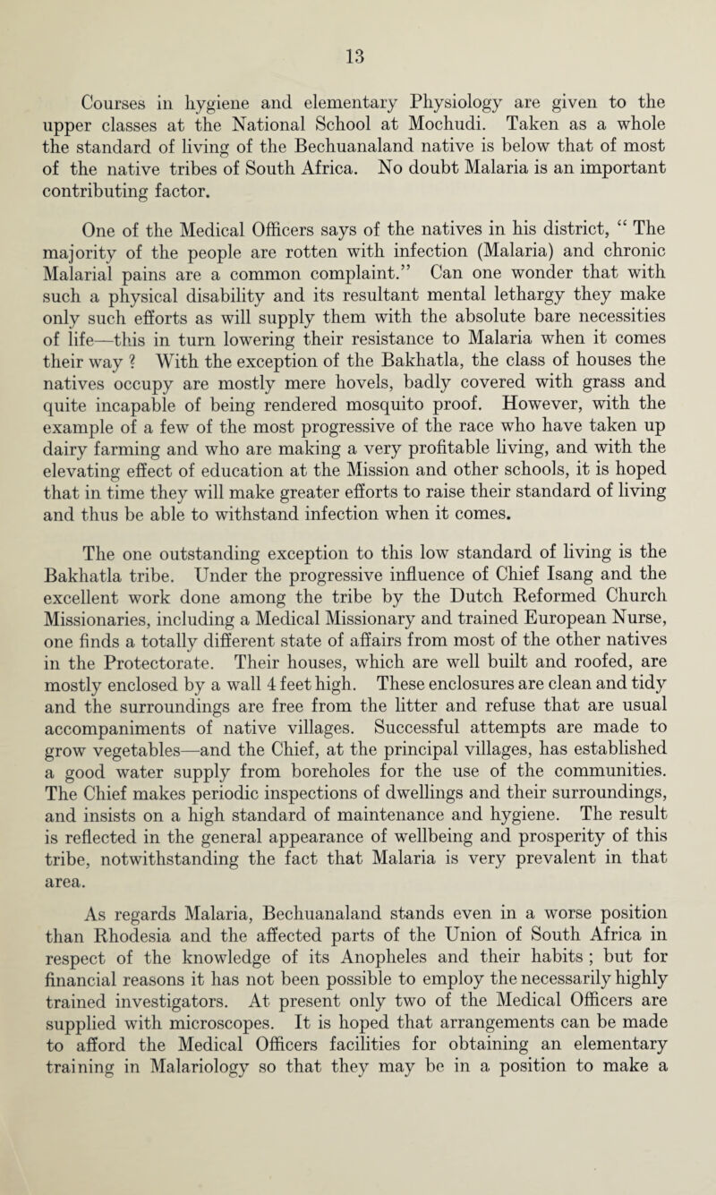 Courses in hygiene and elementary Physiology are given to the upper classes at the National School at Mochudi. Taken as a whole the standard of living of the Bechuanaland native is below that of most of the native tribes of South Africa. No doubt Malaria is an important contributing factor. One of the Medical Officers says of the natives in his district, “ The majority of the people are rotten with infection (Malaria) and chronic Malarial pains are a common complaint.” Can one wonder that with such a physical disability and its resultant mental lethargy they make only such efforts as will supply them with the absolute bare necessities of life—this in turn lowering their resistance to Malaria when it comes their way ? With the exception of the Bakhatla, the class of houses the natives occupy are mostly mere hovels, badly covered with grass and quite incapable of being rendered mosquito proof. However, with the example of a few of the most progressive of the race who have taken up dairy farming and who are making a very profitable living, and with the elevating effect of education at the Mission and other schools, it is hoped that in time they will make greater efforts to raise their standard of living and thus be able to withstand infection when it comes. The one outstanding exception to this low standard of living is the Bakhatla tribe. Under the progressive influence of Chief Isang and the excellent work done among the tribe by the Dutch Reformed Church Missionaries, including a Medical Missionary and trained European Nurse, one finds a totally different state of affairs from most of the other natives in the Protectorate. Their houses, which are well built and roofed, are mostly enclosed by a wall 4 feet high. These enclosures are clean and tidy and the surroundings are free from the litter and refuse that are usual accompaniments of native villages. Successful attempts are made to grow vegetables—and the Chief, at the principal villages, has established a good water supply from boreholes for the use of the communities. The Chief makes periodic inspections of dwellings and their surroundings, and insists on a high standard of maintenance and hygiene. The result is reflected in the general appearance of wellbeing and prosperity of this tribe, notwithstanding the fact that Malaria is very prevalent in that area. As regards Malaria, Bechuanaland stands even in a worse position than Rhodesia and the affected parts of the Union of South Africa in respect of the knowledge of its Anopheles and their habits ; but for financial reasons it has not been possible to employ the necessarily highly trained investigators. At present only two of the Medical Officers are supplied with microscopes. It is hoped that arrangements can be made to afford the Medical Officers facilities for obtaining an elementary training in Malariology so that they may be in a position to make a