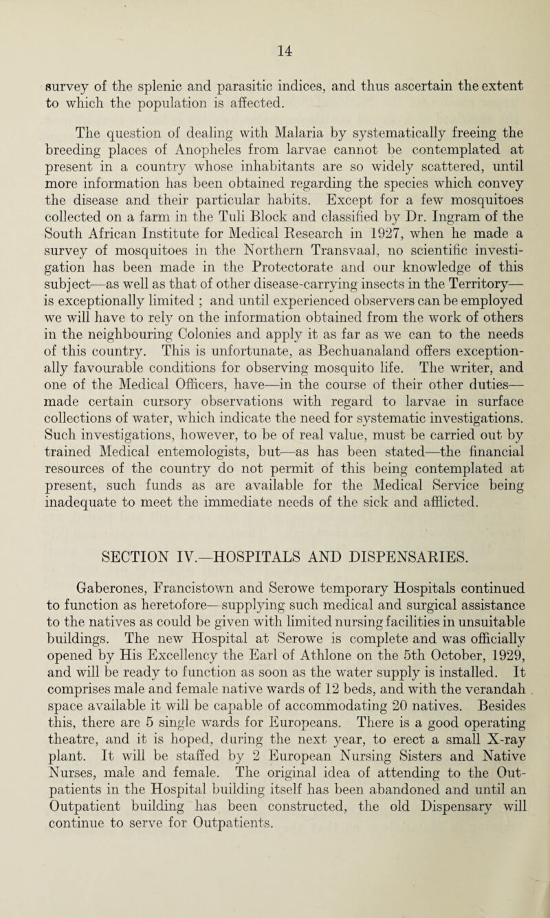 survey of the splenic and parasitic indices, and thus ascertain the extent to which the population is affected. The question of dealing with Malaria by systematically freeing the breeding places of Anopheles from larvae cannot be contemplated at present in a country whose inhabitants are so widely scattered, until more information has been obtained regarding the species which convey the disease and their particular habits. Except for a few mosquitoes collected on a farm in the Tuli Block and classified by Dr. Ingram of the South African Institute for Medical Research in 1927, when he made a survey of mosquitoes in the Northern Transvaal, no scientific investi¬ gation has been made in the Protectorate and our knowledge of this subject—as well as that of other disease-carrying insects in the Territory— is exceptionally limited ; and until experienced observers can be employed we will have to rely on the information obtained from the work of others in the neighbouring Colonies and apply it as far as we can to the needs of this country. This is unfortunate, as Bechuanaland offers exception¬ ally favourable conditions for observing mosquito life. The writer, and one of the Medical Officers, have—in the course of their other duties— made certain cursory observations with regard to larvae in surface collections of water, which indicate the need for systematic investigations. Such investigations, however, to be of real value, must be carried out by trained Medical entemologists, but—as has been stated—the financial resources of the country do not permit of this being contemplated at present, such funds as are available for the Medical Service being inadequate to meet the immediate needs of the sick and afflicted. SECTION IV.—HOSPITALS AND DISPENSARIES. Gaberones, Francistowm and Serowe temporary Hospitals continued to function as heretofore—supplying such medical and surgical assistance to the natives as could be given with limited nursing facilities in unsuitable buildings. The new Hospital at Serowe is complete and was officially opened by His Excellency the Earl of Athlone on the 5th October, 1929, and will be ready to function as soon as the water supply is installed. It comprises male and female native wards of 12 beds, and with the verandah space available it will be capable of accommodating 20 natives. Besides this, there are 5 single wards for Europeans. There is a good operating theatre, and it is hoped, during the next year, to erect a small X-ray plant. It will be staffed by 2 European Nursing Sisters and Native Nurses, male and female. The original idea of attending to the Out¬ patients in the Hospital building itself has been abandoned and until an Outpatient building has been constructed, the old Dispensary will continue to serve for Outpatients.