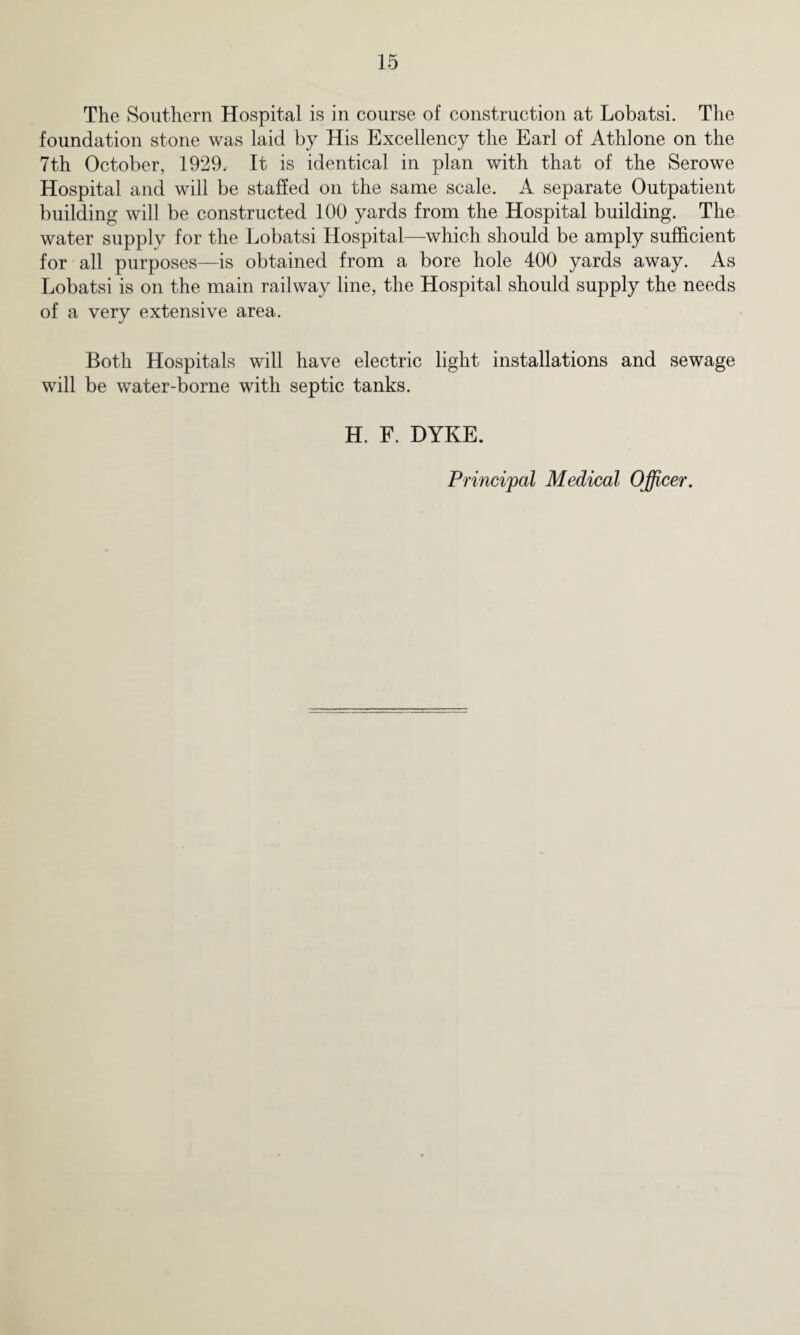 The Southern Hospital is in course of construction at Lobatsi. The foundation stone was laid by His Excellency the Earl of Athlone on the 7th October, 1929. It is identical in plan with that of the Serowe Hospital and will be staffed on the same scale. A separate Outpatient building will be constructed 100 yards from the Hospital building. The water supply for the Lobatsi Hospital—which should be amply sufficient for all purposes—is obtained from a bore hole 400 yards away. As Lobatsi is on the main railway line, the Hospital should supply the needs of a very extensive area. Both Hospitals will have electric light installations and sewage will be water-borne with septic tanks. H. F. DYKE. Principal Medical Officer.