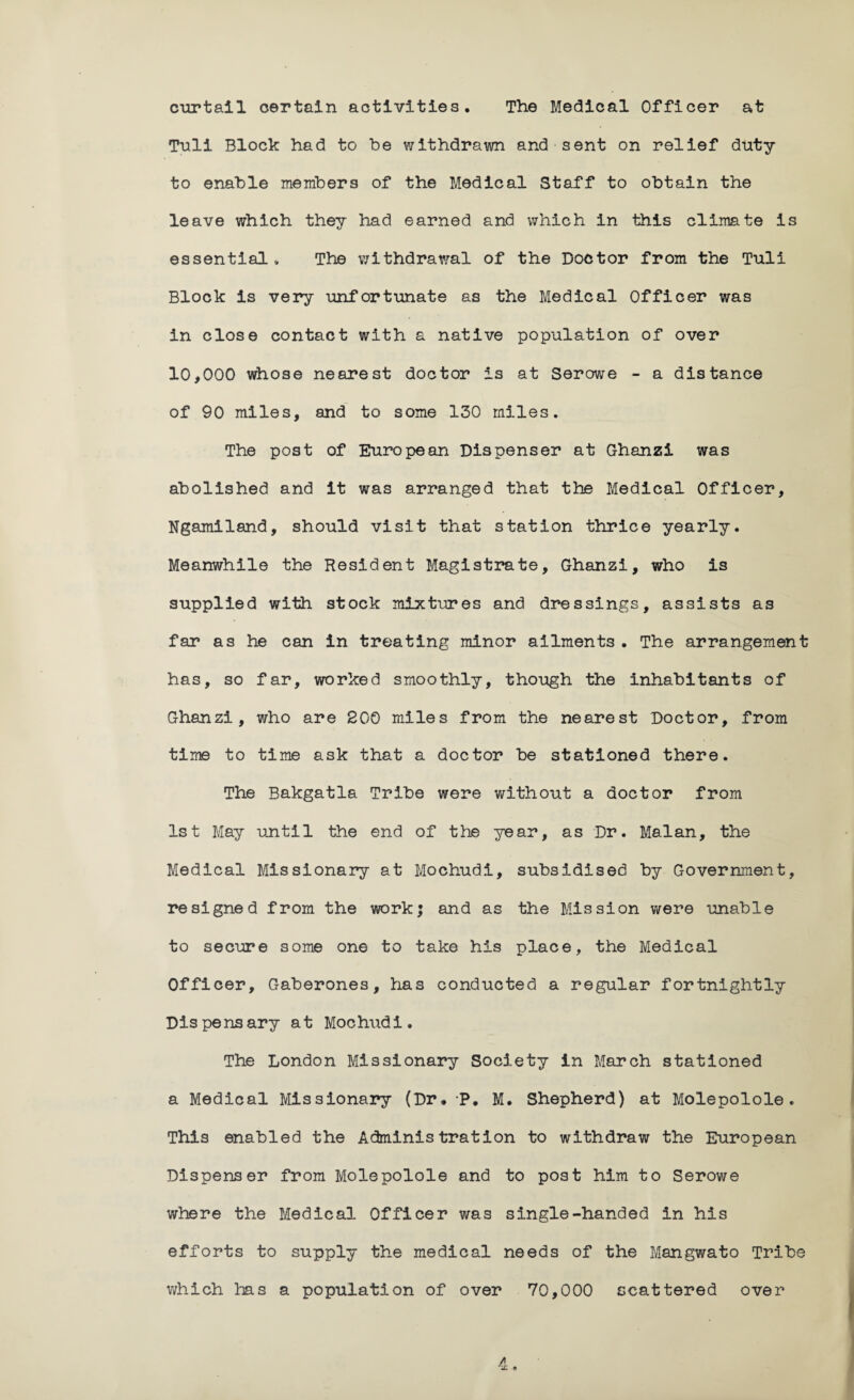 curtail certain activities. The Medical Officer at Tuli Block had to be withdrawn and sent on relief duty to enable members of the Medical Staff to obtain the leave which they had earned and which in this climate is essential. The v/ithdrawal of the Doctor from the Tuli Block is very unfortunate as the Medical Officer was in close contact with a native population of over 10,000 whose nearest doctor is at Serowe - a distance of 90 miles, and to some 130 miles. The post of European Dispenser at Ghanzi was abolished and it was arranged that the Medical Officer, Ngamiland, should visit that station thrice yearly. Meanwhile the Resident Magistrate, Ghanzi, who is supplied with stock mixtures and dressings, assists as far as he can in treating minor ailments. The arrangement has, so far, worked smoothly, though the inhabitants of Ghanzi, who are 200 miles from the nearest Doctor, from time to time ask that a doctor be stationed there. The Bakgatla Tribe were without a doctor from 1st May until the end of the year, as Dr. Malan, the Medical Missionary at Mochudi, subsidised by Government, resigned from the work; and as the Mission were unable to secure some one to take his place, the Medical Officer, Gaberones, has conducted a regular fortnightly Dispensary at Mochudi. The London Missionary Society in March stationed a Medical Missionary (Dr. -P. M. Shepherd) at Molepolole. This enabled the Administration to withdraw the European Dispenser from Molepolole and to post him to Serowe where the Medical Officer was single-handed in his efforts to supply the medical needs of the Mangwato Tribe which has a population of over 70,000 scattered over