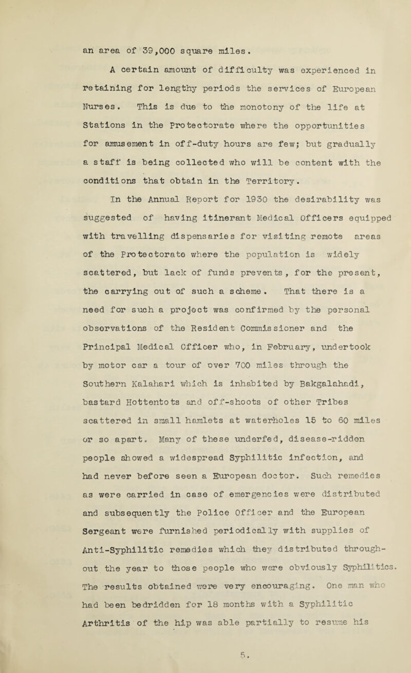 an area of 39,000 square miles. A certain amount of difficulty was experienced in retaining for lengthy periods the services of European Nurses. This is due to the monotony of the life at Stations in the Protectorate where the opportunities for amusement in off-duty hours are few; but gradually a staff is being collected who will be content with the conditions that obtain in the Territory. In the Annual Report for 1930 the desirability was suggested of having itinerant Medical Officers equipped with travelling dispensaries for visiting remote areas of the Protectorate where the population is widely scattered, but lack of funds prevents, for the present, the carrying out of such a scheme. That there is a need for such a project was confirmed by the personal observations of the Resident Commissioner and the Principal Medical Officer who, in February, tinder took by motor car a tour of over 700 miles through the Southern Kalahari which is inhabited by Bakgalahadi, bastard Hottentots and off-shoots of other Tribes scattered in small hamlets at waterholes 15 to 60 miles or so apart* Many of these underfed, disease-ridden people showed a widespread Syphilitic infection, and had never before seen a European doctor. Such remedies as were carried in case of emergencies were distributed and subsequently the Police Officer and the European Sergeant were furnished periodically with supplies of Anti-Syphilitic remedies which they distributed through¬ out the year to those people who were obviously Syphilitics. The results obtained wore very encouraging. One man who had been bedridden for 18 months with a Syphilitic Arthritis of the hip was able partially to resume his