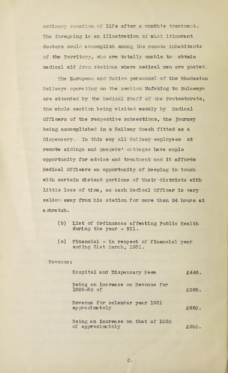 month * s treatment. ordinary vocation of life after a The foregoing is an illustration of what itinerant doctors could accomplish among the remote inhabitants of the Territory, who are totally unable to obtain medical aid from stations where medical men are posted. The European and Native personnel of the Rhodesian Railways operating on the section Mafeking to Bulawayo are attended by the Medical Staff of the Protectorate, the whole section being visited weekly by Medical Officers of the respective subsections, the journey being accomplished in a Railway Coach fitted as a Dispensary, In this way all Railway employees at remote sidings and gangers1 cottages have ample opportunity for advice and treatment and it affords Medical Officers an opportunity of keeping in touch with certain distant portions of their districts with little loss of time, as each Medical Officer is very seldom away from his station for more than 24 hours at a sfcre tch„ (b) List of Ordinances affecting Public Health during the year - Nile (c) Financial - in respect of financial year ending 31st March, 1931* Revenue: Hospital and Dispensary Fee's £448. Being an increase on Revenue for 1929-50 of £268. Revenue for calendar year 1931 approximately £650.. Being an increase on that of 1930 of approximately £350.