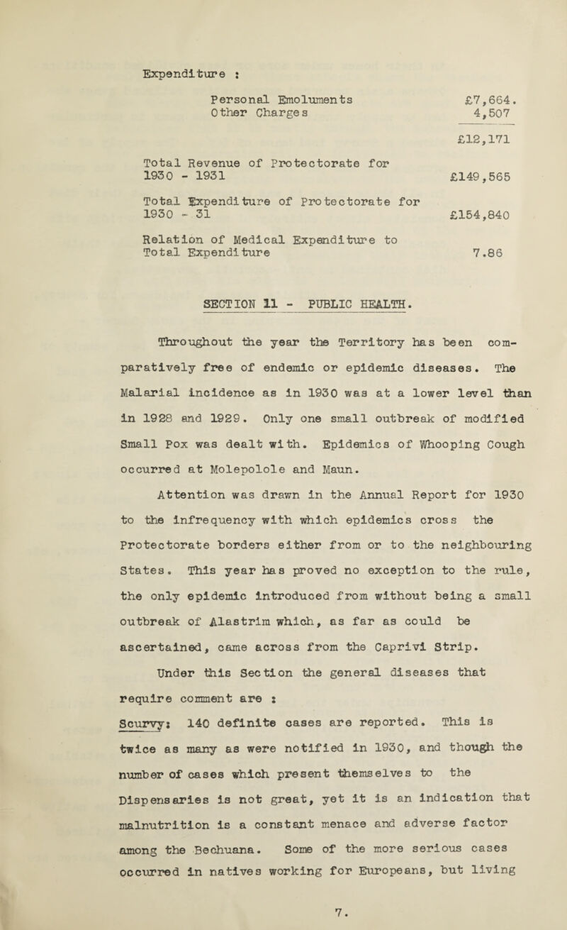 Expenditure : Personal Emoluments Other Charges £7,664 4,507 £12,171 Total Revenue of Protectorate for 1930 - 1931 £149,565 Total Expenditure of Protectorate for 1930 -.31 £154,840 Relation of Medical Expenditure to Total Expenditure 7.86 SECTION 11 - PUBLIC HEALTH. Throughout the year the Territory has been com¬ paratively free of endemic or epidemic diseases. The Malarial incidence as in 1930 was at a lower level than in 1928 and 1929. Only one small outbreak of modified Small pox was dealt with. Epidemics of Whooping Cough occurred at Molepolole and Maun. Attention was drawn in the Annual Report for 1930 \ to the infrequency with which epidemics cross the Protectorate borders either from or to the neighbouring States, This year has proved no exception to the rule, the only epidemic introduced from without being a small outbreak of Alastrim which, as far as could be ascertained, came across from the Caprivi Strip. Under this Section the general diseases that require comment are : Scurvy; 140 definite cases are reported. This is twice as many as were notified in 1930, and though the number of cases which present themselves to the Dispensaries is not great, yet it is an indication that malnutrition is a constant menace and adverse factor among the Bechuana. Some of the more serious cases occurred In natives working for Europeans, but living
