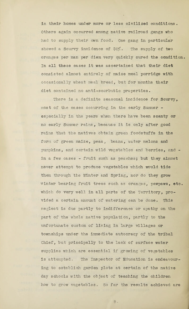 in their homes under more or less civilized conditions. Others again occurred among native railroad gangs who had to supply their own food. One gang in particular showed a Scurvy incidence of $0fc» The supply of two oranges per man per diem very quickly cured the condition. In all these cases it was ascertained that their diet consisted almost entirely of maize meal porridge with occasionally wheat meal bread, hut for months their diet contained no anti-scorbutic properties. There is a definite seasonal incidence for Scurvy, most of the cases occurring in the early Summer - especially in the years when there have been scanty or no early Summer rains, because it is only after good rains that the natives obtain green foodstuffs in the form of green maize, peas, beans, water melons and pumpkins, and certain wild vegetables and berries, and - in a few cases - fruit such as peaches; but they almost never attempt to produce vegetables which would tide them through the Winter and Spring, nor do they grow winter bearing fruit treos such as oranges, pawpaws, etc. which do very well In all parts of the Territory, pro¬ vided a certain amount of watering can be done. This neglect is due partly to indifference or apathy on the part of the whole native population, partly to the unfortunate custom of living in large villages or townships under the immediate autocracy of the tribal Chief, but principally to the lack of surface water supplies which are essential if growing of vegetables is attempted. The Inspector of Education is endeavour¬ ing to establish garden plots at certain of the native day schools with the object of teaching the children how to grow vegetables.. So far the results achieved are o o .