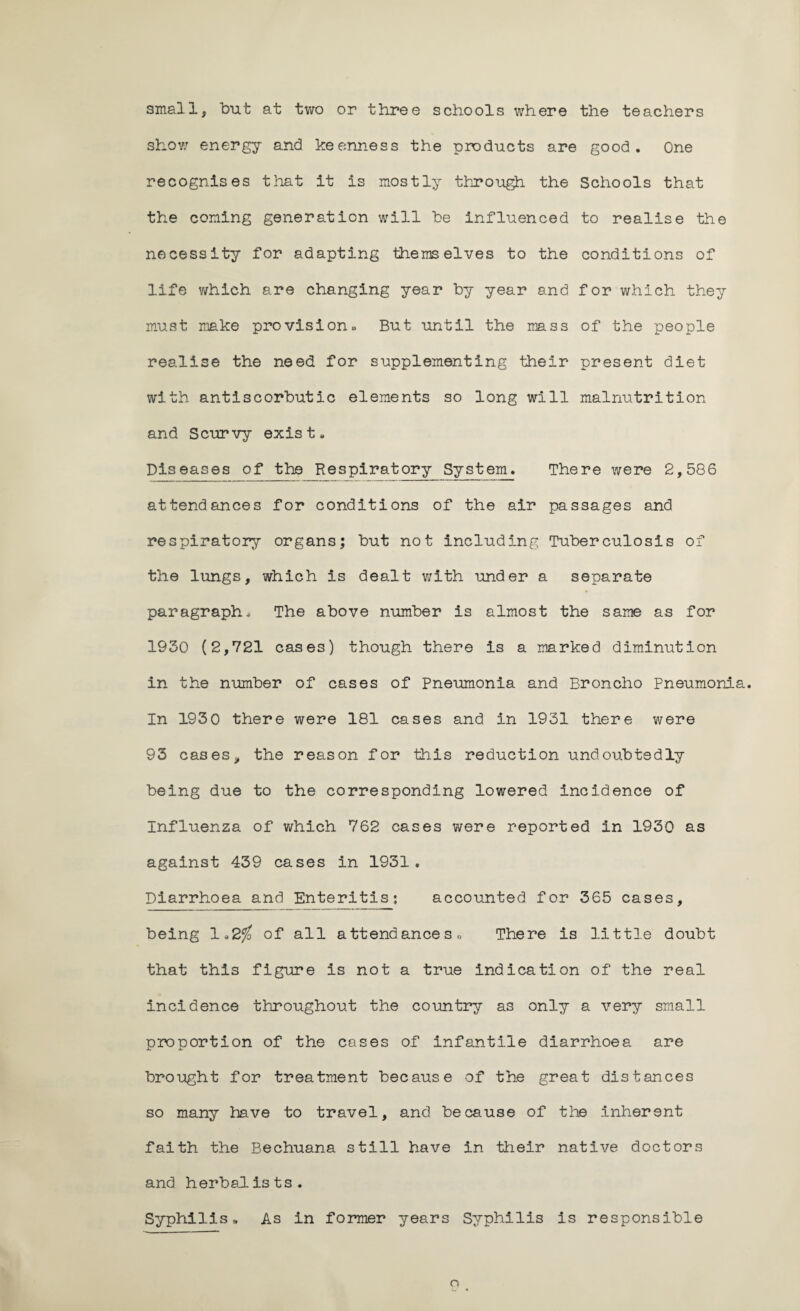 small, but at two or three schools where the teachers show energy and keenness the products are good. One recognises that it is mostly through, the Schools that the coning generation will be influenced to realise the necessity for adapting themselves to the conditions of life which are changing year by year and for which they must make provision. But until the mass of the people realise the need for supplementing their present diet with antiscorbutic elements so long will malnutrition and Scurvy exist. Diseases of the Respiratory System. There were 2,586 attendances for conditions of the air passages and respiratory organs; but not including Tuberculosis of the lungs, which is dealt with under a separate paragraph. The above number is almost the same as for 1930 (2,721 cases) though there is a marked diminution in the number of cases of pneumonia and Broncho Pneumonia. In 1930 there were 181 cases and in 1931 there were 93 cases, the reason for this reduction undoubtedly being due to the corresponding lowered incidence of Influenza of which 762 cases were reported in 1930 as against 439 cases in 1931. Diarrhoea and Enteritis: accounted for 365 cases, being 1.2$ of all attend an ces0 There is little doubt that this figure is not a true indication of the real incidence throughout the country as only a very small proportion of the cases of infantile diarrhoea are brought for treatment because of the great distances so many have to travel, and because of the inherent faith the Bechuana still have in their native doctors and herbalists. Syphilis,. As in former years Syphilis is responsible o