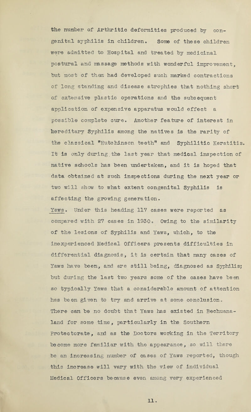 the number of Arthritic deformities produced by con¬ genital syphilis in children. Some of these children were admitted to Hospital and treated by medicinal postural and massage methods with wonderful improvement, but most of them had developed such marked contractions of long standing and disease atrophies that nothing short of extensive plastic operations and the subsequent application of expensive apparatus would effect a possible complete cure. Another feature of interest in hereditary Syphilis among the natives is the rarity of the classical ^Hutchinson teeth” and Syphilitic Keratitis, It is only during.the last year that medical inspection of native schools has been undertaken, and it is hoped that data obtained at such inspections during the next year or two will show to what extent congenital Syphilis is affecting the growing generation. Yaws, Under this heading 117 cases were reported as compared with 27 cases in 1930 o Owing to the similarity of the lesions of Syphilis and Yaws, which, to the inexperienced Medical Officers presents difficulties in differential diagnosis, it is certain that many cases of Yaws have been, and are still being, diagnosed as Syphilis; but during the last two years some of the cases have been so typically Yaws that a considerable amount of attention has been given to try and arrive at some conclusion« There can be no doubt that Yaws has existed in Bechuana- land for some time, particularly in the Southern protectorate, and as the Doctors working in the Territory become more familiar v\rith the appearance, so will there be an increasing number of cases of Yaws reported, though this increase will vary with the view of individual Medical Officers because even among very experienced