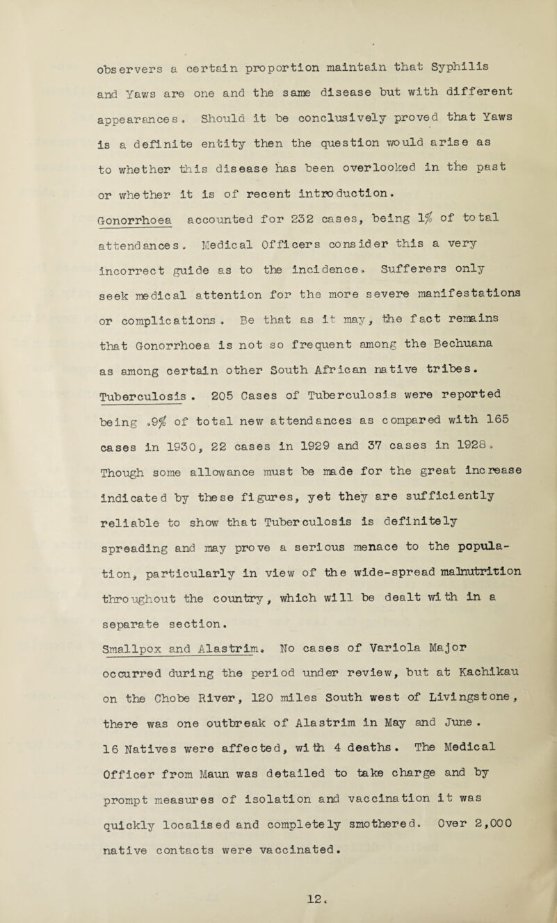observers a certain proportion maintain that Syphilis and Yaws are one and the same disease but with different appearances. Should it be conclusively proved that Yaws is a definite entity then the question would arise as to whether this disease has been overlooked in the past or whether it is of recent introduction. Gonorrhoea accounted for 232 cases, being 1% of total attendances. Medical Officers consider this a very incorrect guide as to the incidence. Sufferers only seek medical attention for the more severe manifestations or complications , Be that as it may, the fact remains that Gonorrhoea is not so frequent among the Bechuana as among certain other South African native tribes. Tuberculosis . 205 Cases of Tuberculosis were reported being .9$ of total new attendances as compared with 165 cases in 1930, 22 cases in 1929 and 37 cases in 1928, Though some allowance must be made for the great increase indicated by these figures, yet they are sufficiently reliable to show that Tuberculosis is definitely spreading and may prove a serious menace to the popula¬ tion, particularly in view of the wide-spread malnutrition throughout the country , which will be dealt with in a separate section. Smallpox and Alastrim* No cases of Variola Major occurred during the period under review, but at Kachikau on the Chobe River, 120 miles South west of Livingstone, there was one outbreak of Alastrim in May and June . 16 Natives were affected, with 4 deaths. The Medical Officer from Maun was detailed to take charge and by prompt measures of isolation and vaccination it was quickly localised and completely smothered. Over 2,000 native contacts were vaccinated. 12*