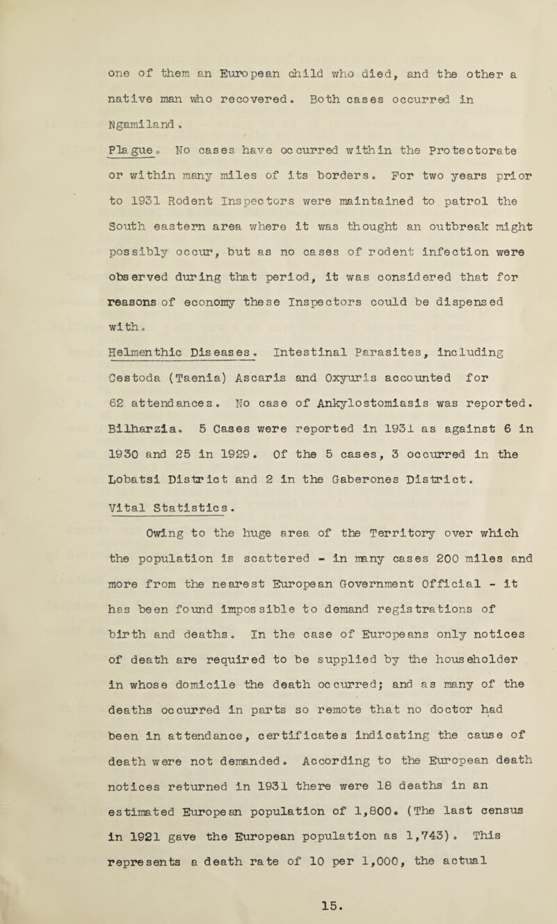 one of them an European child who died, and the other a native man who recovered. Both cases occurred in Ngarni land , Plagueo No cases have occurred within the Protectorate or within many miles of its borders. For two years prior to 1931 Rodent Inspectors were maintained to patrol the South eastern area where it was thought an outbreak might possibly occur, but as no cases of rodent infection were observed during that period, it was considered that for reasons of economy these Inspectors could be dispensed with • Helmenthic Diseases. Intestinal Parasites, including Cestoda (Taenia) Ascaris and Oxyuris accounted for 62 attendances. No case of Ankylostomiasis was reported. Bilharzia. 5 Cases were reported in 1931 as against 6 in 1930 and 25 in 1929. Of the 5 cases, 3 occurred in the Lobatsi District and 2 in the Gaberones District. Vital Statistics. Owing to the huge area of the Territory over which the population is scattered - in many cases 200 miles and more from the nearest European Government Official - it has been found impossible to demand registrations of birth and deaths. In the case of Europeans only notices of death are required to be supplied by the householder in whose domicile the death occurred; and as many of the deaths occurred in parts so remote that no doctor had been in attendance, certificates indicating the cause of death were not demanded. According to the European death notices returned in 1931 there were 18 deaths in an estimated European population of 1,800« (The last census in 1921 gave the European population as 1,743) • This represents a death rate of 10 per 1,000, the actual