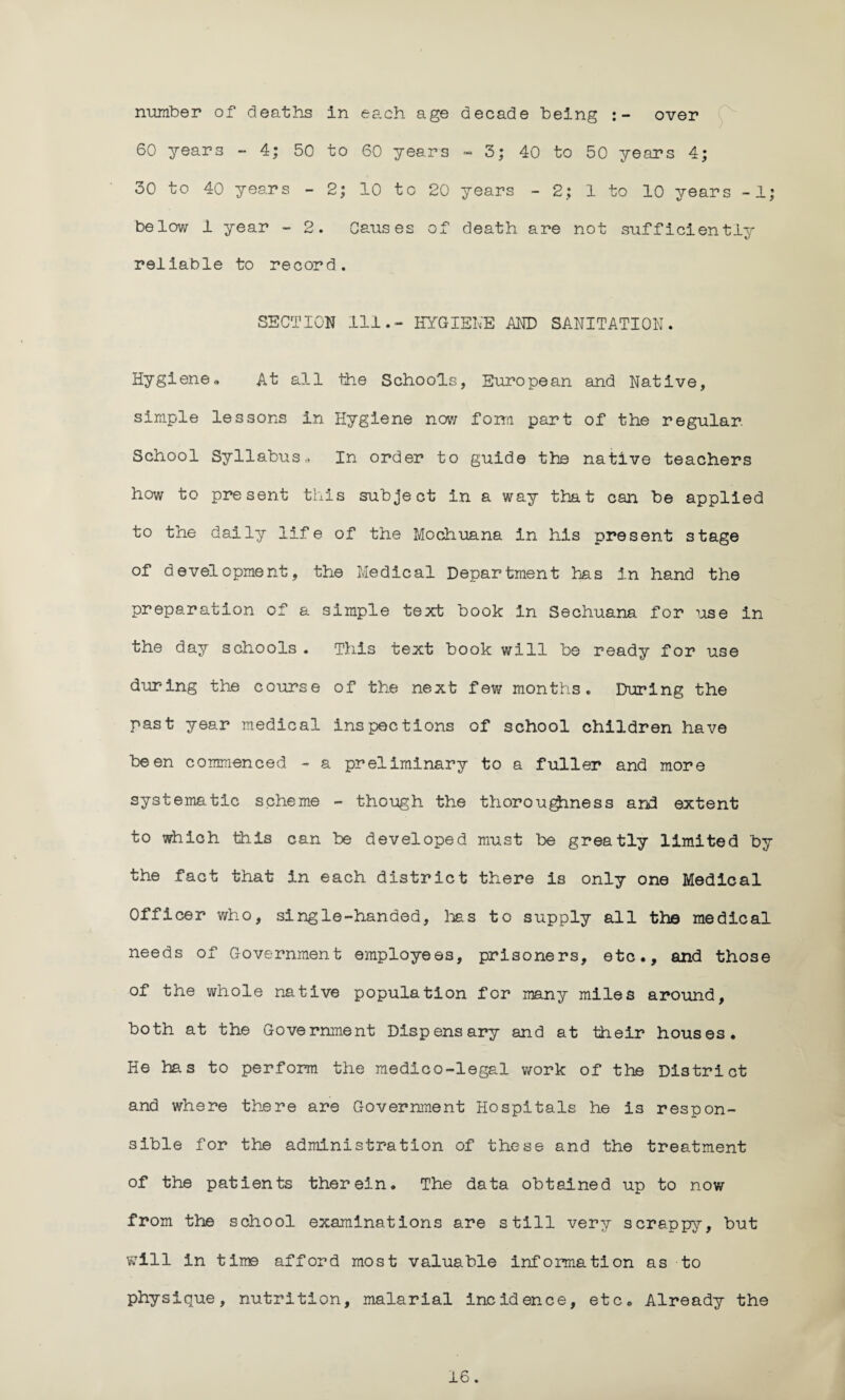 number of deaths in each age decade being :- over 60 years - 4; 50 to 60 years » 5; 40 to 50 years 4; 30 to 40 years - 2; 10 to 20 years - 2; 1 to 10 years -1; below 1 year - 2. Causes of death are not sufficiently reliable to record. SECTION 111.- HYGIENE AND SANITATION. Hygiene., At all the Schools, European and Native, simple lessons in Hygiene now form part of the regular School Syllabus * In order to guide the native teachers how to present this subject in a way that can be applied to the daily life of the Mochuana in his present stage of development, the Medical Department has in hand the preparation of a simple text book In Sechuana for use in the day schools. This text book will be ready for use during the course of the next few months. During the past year medical inspections of school children have been commenced - a preliminary to a fuller and more systematic scheme - though the thoroughness and extent to which this can be developed must be greatly limited by the fact that in each district there is only one Medical Officer who, single-handed, lias to supply all the medical needs of Government employees, prisoners, etc., and those of the whole native population for many miles around, both at the Government Dispensary and at their houses. He ha.s to perform the medico-legal work of the District and where there are Government Hospitals he is respon¬ sible for the administration of these and the treatment of the patients therein. The data obtained up to now from the school examinations are still very scrappy, but will in time afford most valuable information as to physique, nutrition, malarial incidence, etc*, Already the