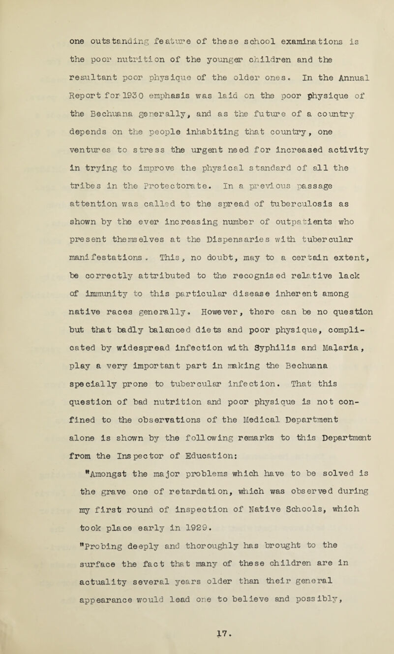 one outstanding feature of these school examinations is the poor nutrition of the younger children and the resultant poor physique of the older ones- In the Annual Report for 193 0 emphasis was laid on the poor physique of the Bechuana generally* and as the future of a country depends on the people inhabiting that country, one ventures to stress the urgent need for increased activity in trying to improve the physical standard of all the tribes in the protectorate. In a previous passage attention was called to the spread of tuberculosis as shown by the ever increasing number of outpatients who present themselves at the Dispensaries with tubercular manifestations- This, no doubt, may to a certain extent, be correctly attributed to the recognised relative lack of immunity to this particular disease inherent among native races generally„ However, there can be no question but that badly balanced diets and poor physique, compli¬ cated by widespread infection with Syphilis and Malaria, play a very important part in making the Bechuana specially prone to tubercular infection. That this question of bad nutrition and poor physique is not con¬ fined to the observations of the Medical Department alone is shown by the following remarks to this Department from the Inspector of Education: ^Amongst the major problems which have to be solved is the grave one of retardation, which was observed during my first round of inspection of Native Schools, which took place early in 1929. Probing deeply and thoroughly has brought to the surface the fact that many of these children are in actuality several years older than their general appearance would lead one to believe and possibly,