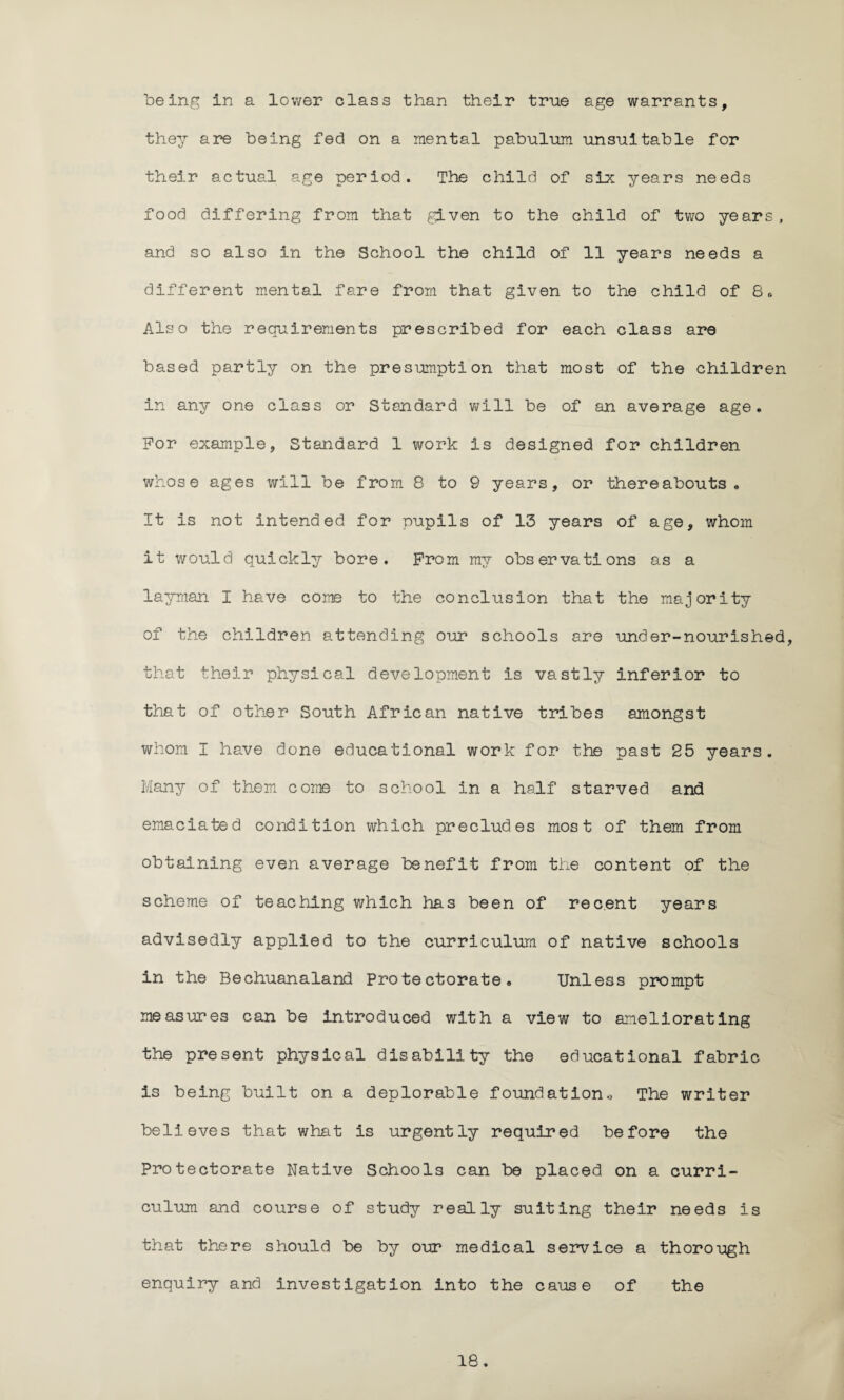 being in a lower class than their true age warrants, they are being fed on a mental pabulum unsuitable for their actual age period. The child of six years needs food differing from that given to the child of two years, and so also in the School the child of 11 years needs a different mental fare from that given to the child of 8* Also the requirements prescribed for each class are based partly on the presumption that most of the children in any one class or Standard will be of an average age. For example, Standard 1 work is designed for children whose ages will be from 8 to 9 years, or thereabouts. It is not intended for pupils of 13 years of age, whom it would quickly bore. From my observations as a layman I have come to the conclusion that the majority of the children attending our schools are under-nourished, that their physical development is vastly inferior to that of other South African native tribes amongst whom I have done educational work for the past 25 years. Many of them come to school in a half starved and emaciated condition which precludes most of them from obtaining even average benefit from the content of the scheme of teaching which has been of recent years advisedly applied to the curriculum of native schools in the Bechuanaland Protectorate. Unless prompt measures can be introduced with a view to ameliorating the present physical disability the educational fabric is being built on a deplorable foundation., The writer believes that what is urgently required before the Protectorate Native Schools can be placed on a curri¬ culum and course of study really suiting their needs is that there should be by our medical service a thorough enquiry and investigation into the cause of the