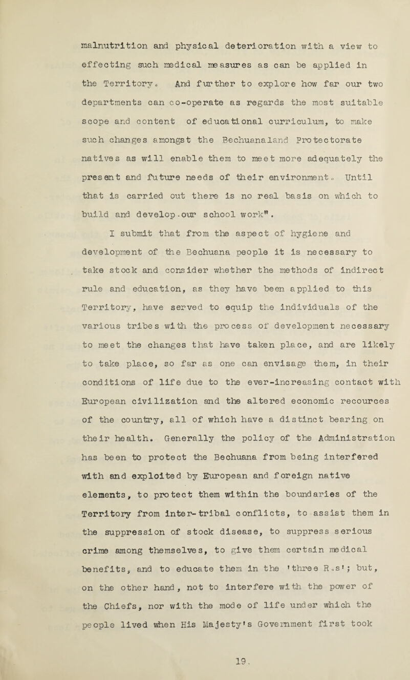 malnutrition and physical deterioration with a view to effecting such medical measures as can be applied in the Territory«, And further to explore how far our two departments can co-operate as regards the most suitable scope and content of educational curriculum, to make such changes amongst the Bechuanaland Protectorate natives as will enable them to meet more adequately the present and future needs of their environment.. Until that is carried out there is no real basis on which to build and develop.our school work*. I submit that from the aspect of hygiene and development of the Bechuana people it is necessary to take stock and consider whether the methods of indirect rule and. education, as they have been applied to this Territory, have served to equip the individuals of the various tribes with the process of development necessary to meet the changes that have taken place, and are likely to take place, so far as one can envisage them, in their conditions of life due to the ever-increasing contact with European civilization and the altered economic recources of the country, all of which have a distinct bearing on their health* Generally the policy of the Administration has been to protect the Bechuana from being interfered with and exploited by European and foreign native elements, to protect them within the boundaries of the Territory from inter-tribal conflicts, to assist them in the suppression of stock disease, to suppress serious crime among themselves, to give them certain medical benefits, and to educate them in the ’three R. s’; but, on the other hand, not to interfere with the power of the Chiefs, nor with the mode of life under which the people lived when His Majesty’s Government first took