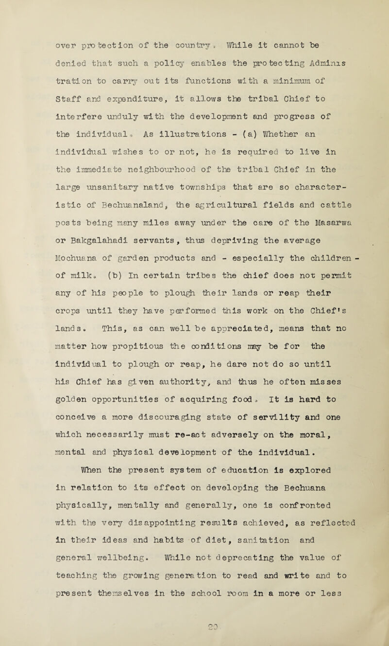over protection of the country , While it cannot he denied that such a policy enables the protecting Adminis tration to carry out its functions with a minimum of Staff and expenditure, it allows the tribal Chief to interfere unduly with the development and progress of the individual o As illustrations - (a) Whether an individual wishes to or not, he is required to live in the immediate neighbourhood of the tribal Chief in the large unsanitary native townships that are so character¬ istic of Bechuanaland, the agricultural fields and cattle posts being many miles away under the care of the Masarwa or Bakgalahadi servants, thus depriving the average Mochuana of garden products and - especially the children ■ of milka (b) In certain tribes the chief does not permit any of his people to plough their lands or reap their crops until they have performed this work on the Chief1 s land 3 a This, as can well be appreciated, means that no matter how propitious the conditions may be for the individual to plough or reap, he dare not do so until his Chief has given authority, and thus he often misses golden opportunities of acquiring food. It is hard to conceive a more discouraging state of servility and one which necessarily must re-act adversely on the moral, mental and physical development of the individual. When the present system of education is explored in relation to its effect on developing the Bechuana physically, mentally and generally, one is confronted with the very disappointing results achieved, as reflected in their ideas and habits of diet, sanitation and general wellbeing. While not deprecating the value of teaching the growing generation to read and write and to present themselves in the school room in a more or less on