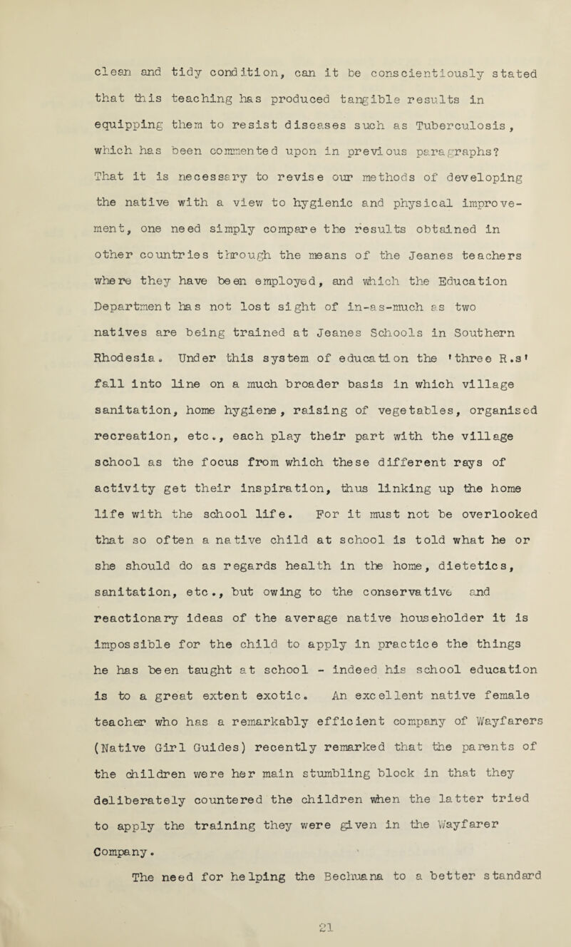 clean and tidy condition, can it be conscientiously stated that this teaching has produced tangible results in equipping them to resist diseases such as Tuberculosis, which has been commented upon in previous paragraphs? That it is necessary to revise our methods of developing the native with a view to hygienic and physical improve¬ ment, one need simply compare the results obtained in other countries through the means of the Jeanes teachers where they have been employed, and which the Education Department has not lost sight of in-as-much as two natives are being trained at Jeanes Schools in Southern Rhodesia • Under this system of education the ’three R.s’ fall into line on a much broader basis in which village sanitation, home hygiene, raising of vegetables, organised recreation, etc*, each play their part with the village school as the focus from which these different rays of activity get their inspiration, thus linking up the home life with the school life. For it must not be overlooked that so often a native child at school is told what he or she should do as regards health in the home, dietetics, sanitation, etc., but owing to the conservative and reactionary ideas of the average native householder it is impossible for the child to apply in practice the things he has been taught at school - indeed his school education is to a great extent exotic. An excellent native female teacher who has a remarkably efficient company of Wayfarers (Native Girl Guides) recently remarked that the parents of the children were her main stumbling block in that they deliberately countered the children when the latter tried to apply the training they were given in the Wayfarer Company. The need for helping the Bechuana to a better standard O 1 c* -L
