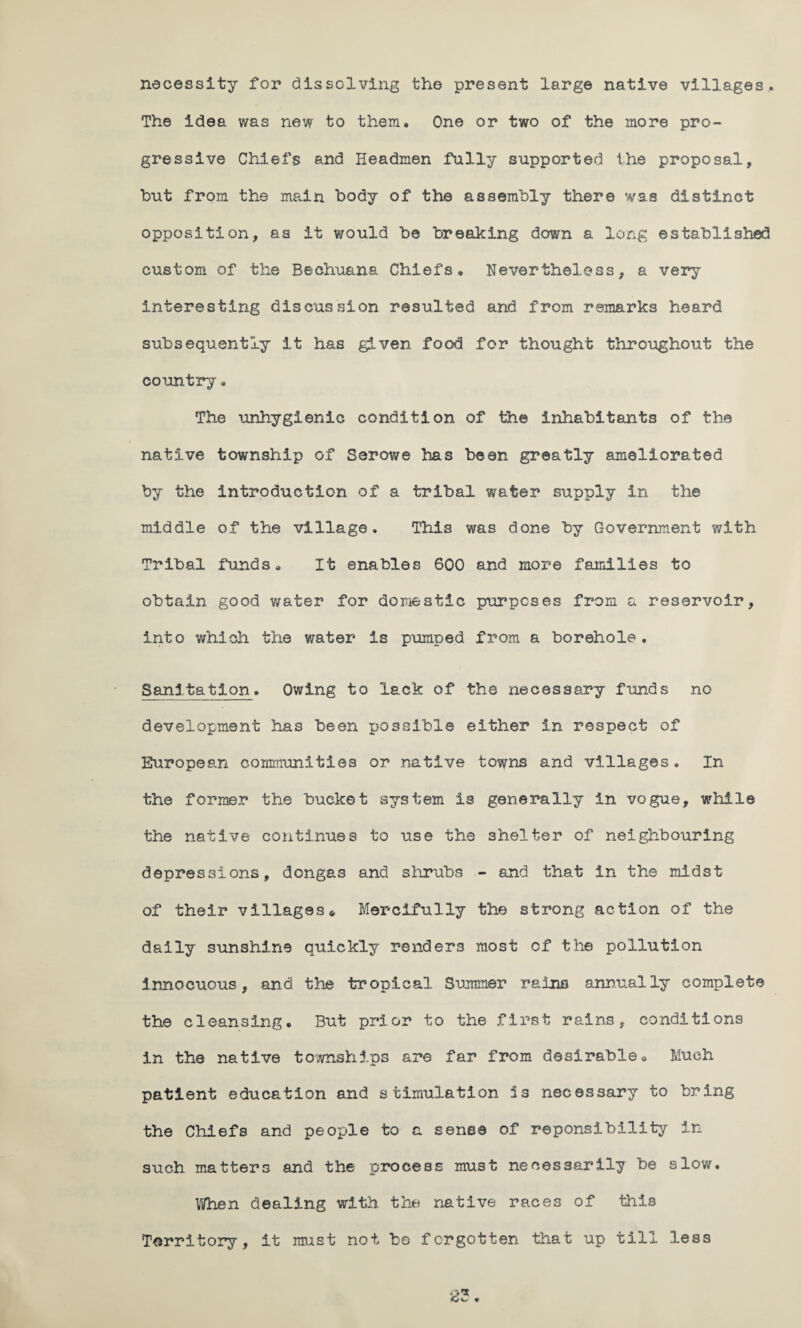 necessity for dissolving the present large native villages.. The idea was new to them. One or two of the more pro¬ gressive Chiefs and Headmen fully supported the proposal, but from the main body of the assembly there was distinct opposition, as it would be breaking down a long established custom of the Bechuana Chiefs. Nevertheless, a very interesting discussion resulted and from remarks heard subsequently it has given food for thought throughout the country. The unhygienic condition of the inhabitants of the native township of Serowe has been greatly ameliorated by the introduction of a tribal water supply in the middle of the village. This was done by Government with Tribal funds. It enables 600 and more families to obtain good water for domestic purposes from a reservoir, into which the water is pumped from a borehole. Sanitation. Owing to lack of the necessary funds no development has been possible either in respect of European communities or native towns and villages. In the former the bucket system is generally In vogue, while the native continues to use the shelter of neighbouring depressions, donga3 and shrubs - and that in the midst of their villages« Mercifully the strong action of the daily sunshine quickly renders most of the pollution innocuous, and the tropical Summer rains annually complete the cleansing. But prior to the first rains, conditions in the native townships are far from desirable. Much patient education and stimulation 5s necessary to bring the Chiefs and people to a sense of reponsibility In such matters and the process must necessarily be slow. When dealing with the native races of this Territory, it must not be forgotten that up till less