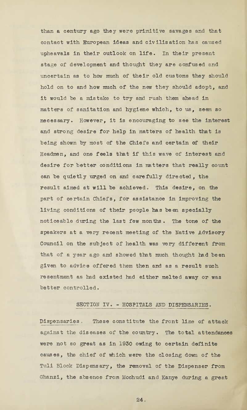 than a century ago they were primitive savages and that contact with European ideas and civilisation has caused upheavals in their outlook on life. In their present stage of development and thought they are confused and uncertain as to how much of their old customs they should hold on to and how much of the new they should adopt, and it would he a mistake to try and rush them ahead in matters of sanitation and hygiene which, to us, seem so necessary. However, it is encouraging to see the interest and strong desire for help in matters of health that is being shown by most of the Chiefs and certain of their Headmen, and one feels that if this wave of interest and desire for better conditions in matters that really count can be quietly urged on and carefully directed, the result aimed at will be achieved« This desire, on the part of certain Chiefs, for assistance in improving the living conditions of their people has been specially noticeable during the last few months . The tone of the speakers at a very recent meeting of the Native Advisory Council on the subject of health was very different from that of a year ago and showed that much thought had been given to advice offered them then and as a result such resentment as had existed had either melted away or was better controlled. SECTION IV. ~ HOSPITALS AND DISPENSARIES. Dispensaries- These constitute the front line of attack against the diseases of the country. The total attendances were not so great as in 1930 owing to certain definite causes, the chief of which were the closing down of the Tuli Block Dispensary, the removal of the Dispenser from Ghanzi, the absence from Mochudi and Kanye during a great