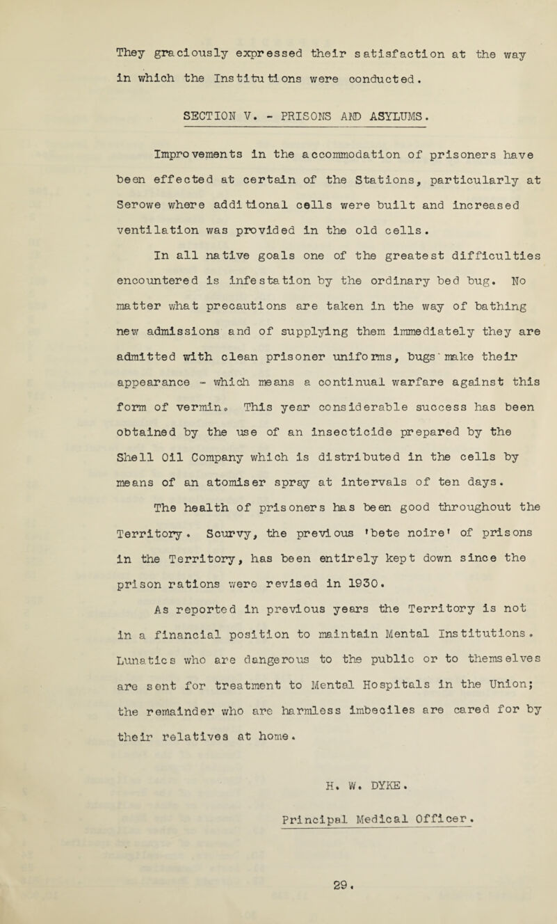 They graciously expressed their satisfaction at the way in which the Institutions were conducted. SECTION V. - PRISONS AND ASYLUMS. Improvements in the accommodation of prisoners have been effected at certain of the Stations, particularly at Serowe where additional cells were built and increased ventilation was provided in the old cells. In all native goals one of the greatest difficulties encountered is Infestation by the ordinary bed bug. No matter what precautions are taken in the way of bathing new admissions and of supplying them immediately they are admitted with clean prisoner uniforms, bugs* make their appearance - which means a continual warfare against this form of vermin0 This year considerable success has been obtained by the use of an insecticide prepared by the Shell Oil Company which is distributed in the cells by means of an atomiser spray at intervals of ten days. The health of prisoners has been good throughout the Territory. Scurvy, the previous ’bete noire’ of prisons in the Territory, has been entirely kept down since the prison rations were revised in 1930. As reported in previous years the Territory is not in a financial position to maintain Mental Institutions. Lunatics who are dangerous to the public or to themselves are sent for treatment to Mental Hospitals in the Union; the remainder who are harmless imbeciles are cared for by their relatives at home. H. W. DYKE. Principal Medical Officer.