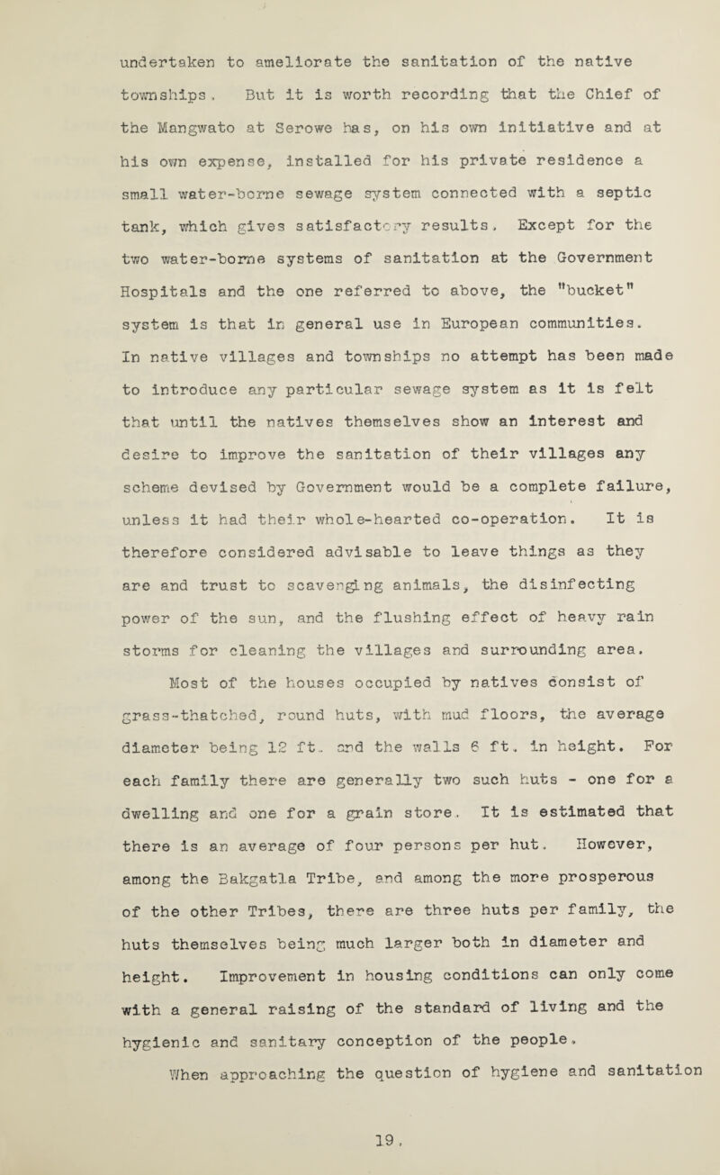 undertaken to ameliorate the sanitation of the native townships , But it is worth recording that the Chief of the Mangwato at Serowe has, on his own initiative and at his own expense, installed for his private residence a small water-borne sewage system connected with a septic tank, which gives satisfactory results. Except for the two water-horne systems of sanitation at the Government Hospitals and the one referred tc above, the ’’bucket” system is that in general use in European communities* In native villages and townships no attempt has been made to introduce any particular sewage system as it is felt that until the natives themselves show an interest and desire to improve the sanitation of their villages any scheme devised by Government would be a complete failure, unless it had their whole-hearted co-operation. It is therefore considered advisable to leave things a3 they are and trust to scavenging animals, the disinfecting power of the sun, and the flushing effect of heavy rain storms for cleaning the villages and surrounding area. Most of the houses occupied by natives consist of grass-thatched, round huts, with mud floors, the average diameter being 12 ft., and the walls 6 ft, in height. For each family there are generally two such huts - one for & dwelling and one for a grain store. It is estimated that there is an average of four persons per hut. However, among the Bakgatla Tribe, and among the more prosperous of the other Tribes, there are three huts per family, the huts themselves being much larger both in diameter and height. Improvement in housing conditions can only come with a general raising of the standard of living and the hygienic and sanitary conception of the people* When approaching the question of hygiene and sanitation