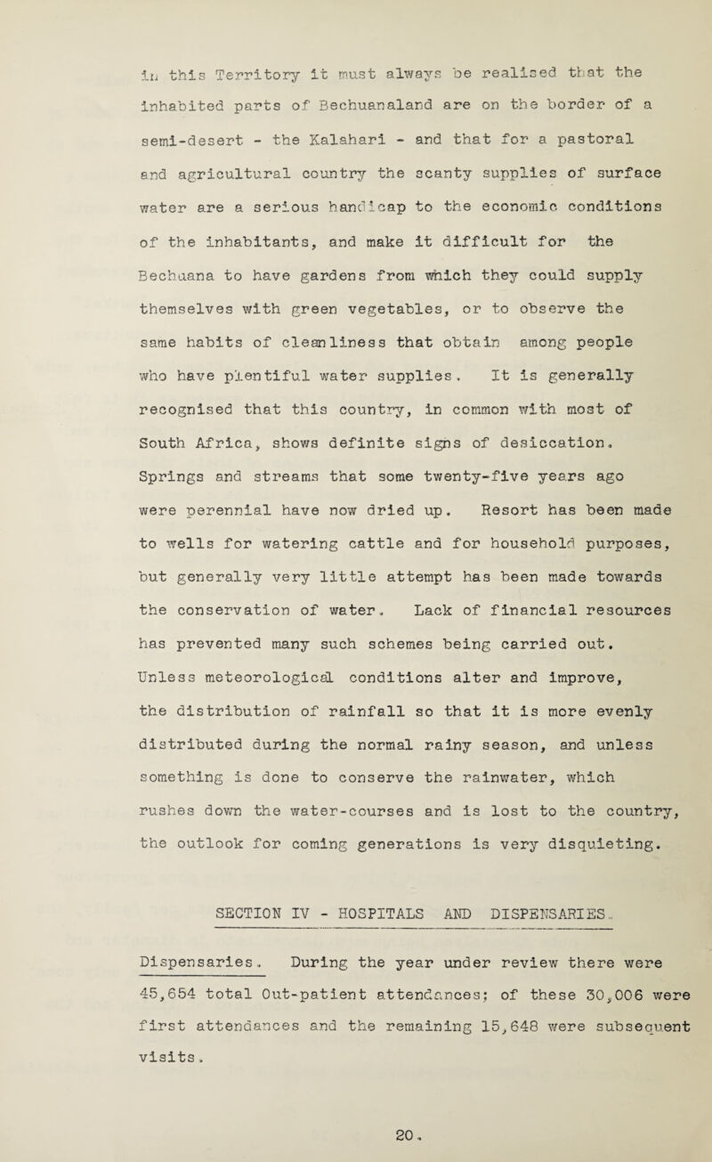 in this Territory it must always be realised that the inhabited parts of Bechuanaland are on the border of a semi-desert - the Kalahari - and that for a pastoral and agricultural country the scanty supplies of surface water are a serious handicap to the economic conditions of the inhabitants, and make it difficult for the Bechuana to have gardens from which they could supply themselves with green vegetables, or to observe the same habits of cleanliness that obtain among people who have plentiful water supplies. It is generally recognised that this country, in common with most of South Africa, shows definite signs of desiccation. Springs and streams that some twenty-five years ago were perennial have now dried up. Resort has been made to wells for watering cattle and for household purposes, but generally very little attempt has been made towards the conservation of water. Lack of financial resources has prevented many such schemes being carried out. Unless meteorological conditions alter and improve, the distribution of rainfall so that it is more evenly distributed during the normal rainy season, and unless something is done to conserve the rainwater, which rushes down the water-courses and is lost to the country, the outlook for coming generations is very disquieting. SECTION IV - HOSPITALS AND DISPENSARIES.. Dispensaries, During the year under review there were 45,654 total Out-patient attendances; of these 30,006 were first attendances and the remaining 15,648 were subsequent visits,