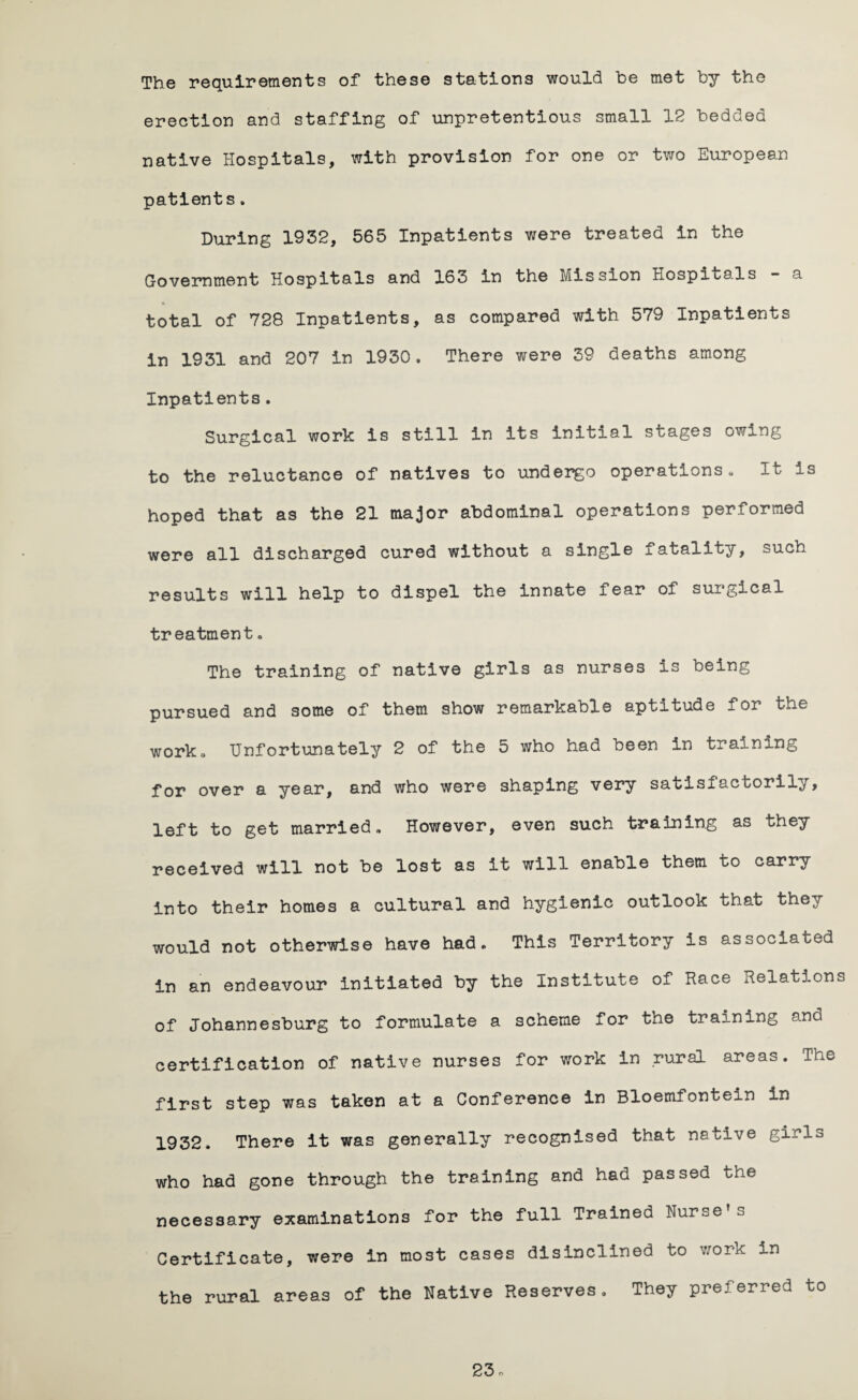The requirements of these stations would he met by the erection and staffing of unpretentious small 12 bedded native Hospitals, with provision for one or two European patients. During 1952, 565 Inpatients were treated in the Government Hospitals and 163 in the Mission Hospitals - a total of 728 Inpatients, as compared with 579 Inpatients in 1931 and 207 in 1930. There were 39 deaths among Inpatients. Surgical work is still in its initial stages owing to the reluctance of natives to undergo operations. It Is hoped that as the 21 major abdominal operations performed were all discharged cured without a single ±abality, such results will help to dispel the innate fear of surgical treatment• The training of native girls as nurses is being pursued and some of them show remarkable aptitude for the work. Unfortunately 2 of the 5 who had been In training for over a year, and who were shaping very satistacfcorily, left to get married. However, even such training as they received will not be lost as it will enable them to carry into their homes a cultural and hygienic outlook that they would not otherwise have had. This Territory is associated in an endeavour initiated by the Institute of Race Relation of Johannesburg to formulate a scheme for the training and certification of native nurses for work in rural areas. The first step was taken at a Conference in Bloemfontein in 1932. There it was generally recognised that native girls who had gone through the training and had passed the necessary examinations for the full Trained Nurse s Certificate, were in most cases disinclined to work in the rural areas of the Native Reserves. They preferred to