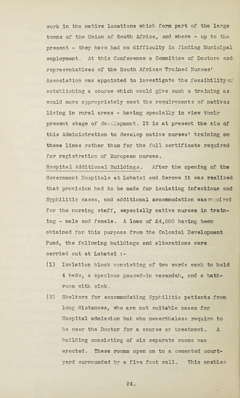 work in the native locations which form part of the large towns of the Union of South Africa, and where - up to the present - they have had no difficulty in finding Municipal employment. At this Conference a Committee of Doctors and representatives of the South African Trained Nurses’ Association was appointed to investigate the feasibility of establishing a course which would give such a training as would more appropriately meet the requirements of natives living in rural areas - having specially in view their present stage of development. It is at present the aim of this Administration to develop native nurses’ training on those lines rather than for the full certificate required for registration of European nurses. Hospital Additional Buildings. After the opening of the Government Hospitals at Lobatsi and Serov/e it was realized that provision had to be made for isolating infectious and Syphilitic cases, and additional accommodation was required for the nursing staff, especially native nurses in train¬ ing - male and female. A loan of £4,000 having been obtained for this purpose from the Colonial Development Fund, the following buildings and alterations were carried out at Lobatsi (1) Isolation block consisting of two wards each to hold 4 beds, a spacious gauzed-in verandah, and a bath¬ room with sink, (2) Shelters for accommodating Syphilitic patients from long distances, who are not suitable cases for Hospital admission but who nevertheless require to be near the Doctor for a course or treatment. A building consisting of six separate rooms was erected. These rooms open on to a cemented court¬ yard surrounded by a five foot wall. This enables