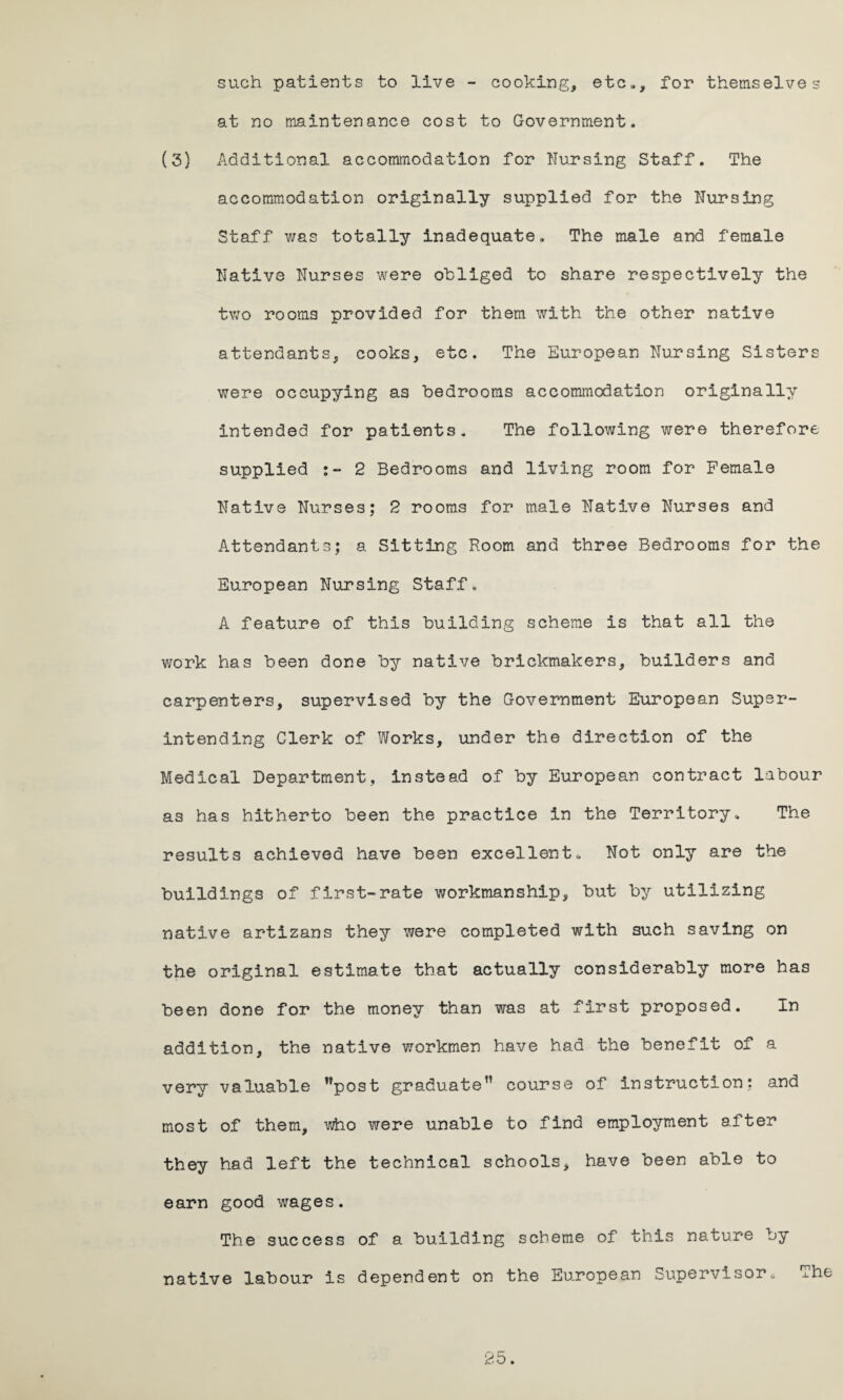 such patients to live - cooking, etc., for themselves at no maintenance cost to Government. (3) Additional accommodation for Nursing Staff. The accommodation originally supplied for the Nursing Staff was totally inadequate. The male and female Native Nurses were obliged to share respectively the two rooms provided for them with the other native attendants, cooks, etc. The European Nursing Sisters were occupying as bedrooms accommodation originally intended for patients. The following were therefore supplied 2 Bedrooms and living room for Female Native Nurses; 2 rooms for male Native Nurses and Attendants; a Sitting Room and three Bedrooms for the European Nursing Staff. A feature of this building scheme is that all the work has been done by native brickmakers, builders and carpenters, supervised by the Government European Super¬ intending Clerk of Works, under the direction of the Medical Department, instead of by European contract labour as has hitherto been the practice in the Territory. The results achieved have been excellent. Not only are the buildings of first-rate workmanship, but by utilizing native artizans they were completed with such saving on the original estimate that actually considerably more has been done for the money than was at first proposed. In addition, the native workmen have had the benefit of a very valuable Mpost graduate™ course of instruction; and most of them, who were unable to find employment after they had left the technical schools, have been able to earn good wages. The success of a building scheme of this nature by native labour is dependent on the European Supervisor. The