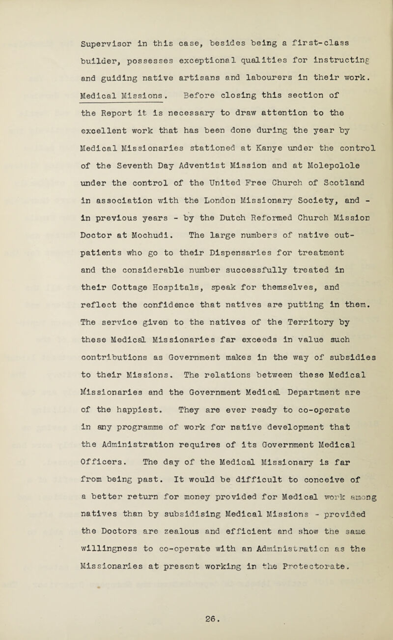 Supervisor in this case, besides being a first-class builder, possesses exceptional qualities for instructing and guiding native artisans and labourers in their work. Medical Missions. Before closing this section of the Report it is necessary to draw attention to the excellent work that has been done during the year by Medical Missionaries stationed at Kanye under the control of the Seventh Day Adventist Mission and at Molepolole under the control of the United Free Church of Scotland in association with the London Missionary Society, and - in previous years - by the Dutch Reformed Church Mission Doctor at Mochudi. The large numbers of native out¬ patients who go to their Dispensaries for treatment and the considerable number successfully treated in their Cottage Hospitals, speak for themselves, and reflect the confidence that natives are putting in them. The service given to the natives of the Territory by these Medical Missionaries far exceeds in value such contributions as Government makes in the way of subsidies to their Missions. The relations between these Medical Missionaries and the Government Medical Department are of the happiest. They are ever ready to co-operate in any programme of work for native development that the Administration requires of its Government Medical Officers. The day of the Medical Missionary is far from being past. It would be difficult to conceive of a better return for money provided for Medical work among natives than by subsidising Medical Missions - provided the Doctors are zealous and efficient and show the same willingness to co-operate with an Administration as the Missionaries at present working in the Protectorate.