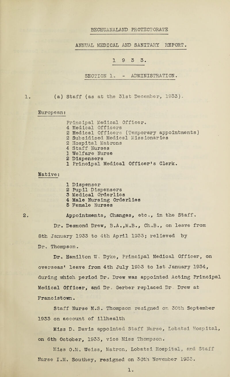 BECHUANALAND PROTECTORATE ANNUAL IvIEDICAL AND SANITARY REPORT. 1 9 5 3. SECTION 1<, - ADMINISTRATION. 1. (a) Staff (as at the 31st December, 1933). European: Principal Medical Officer. 4 Medical Officers 2 Medical Officers (Temporary appointments) 2 Subsidised Medical Missionaries 2 Hospital Matrons 4 Staff Nurses 1 Welfare Nurse 2 Dispensers 1 Principal Medical Officer’s Clerk. Native: 1 Dispenser 2 Pupil Dispensers 3 Medical Orderlies 4 Male Nursing Orderlies 5 Female Nurses 2. Appointments, Changes, etc., in the Staff. Dr* Desmond Drew, B.A.,M.B., Ch.B*, on leave from 8th January 1933 to 4th April 1933; relieved by Dr. Thompson. Dr* Hamilton W, Dyke, Principal Medical Officer, on overseas’ leave from 4th July 1933 to 1st January 1934, during which period Dr* Drew was appointed Acting Principal Medical Officer, and DrP Gerber replaced Dr Drew at Franc1stown. Staff Nurse M.S. Thompson resigned on 30th September 1933 on account of Illhealth Miss D* Davis appointed Staff Nurse, Lobatsi Hospital, on 6th October, 1933, vice Miss Thompson. Miss O.M. Weiss, Matron, Lobatsi Hospital, and Staff Nurse I.M, Southey, resigned on 30th November 1935.