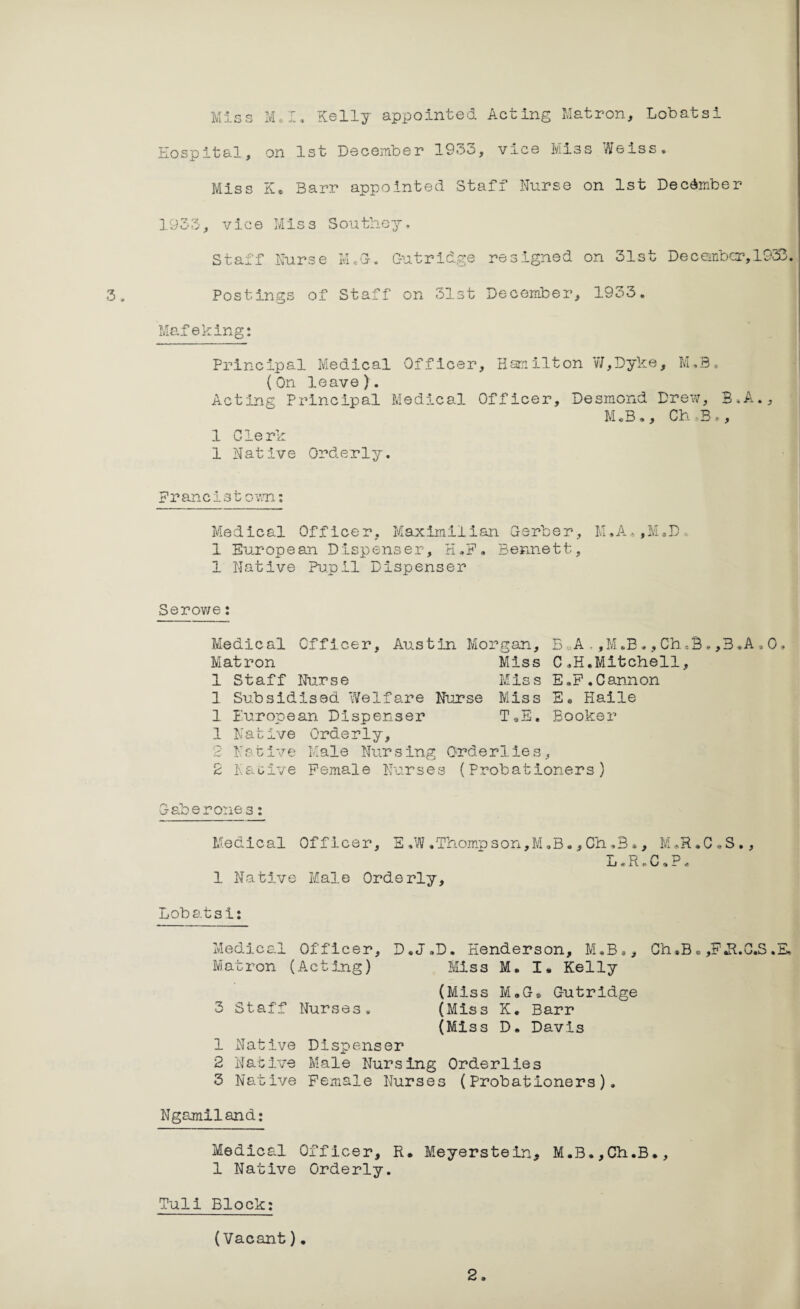 3. Miss M*I. Kelly appointed Acting Matron, Lobatsi Hospital, on 1st December 1933, vice Miss Weiss. Miss Fu Barr appointed Staff Nurse on 1st December 1933, vice Miss Southey. Staff Nurse K.G. Gutridge resigned on 31st December, 1933. Postings of Staff on 31st December, 1933. Mafeking: Principal Medical Officer, Hamilton W,Dyke, M.3, (On leave). Acting Principal Medical Officer, Desmond Drew, B.A., M*B., Ch Bf, 1 Clerk 1 Native Orderly. Franc!stown; Medical Officer, Maximilian Gerber, M,A.,M.D 1 European Dispenser, HJ. Bennett, 1 Native Pupil Dispenser Serov/e: Medical Officer, Austin Morgan, B,A.,M.B.,Ch*B.,B*A.0« Matron Miss C.H.Mitchell, 1 Staff Nurse Miss E.F.Cannon 1 Subsidised Welfare Nurse Miss E® Haile 1 European Dispenser T*E« Booker 1 Nabive Orderly, 2 Native Male Nursing Orderlies, 2 Native Female Nurses (Probationers) Medical Officer, E ,W .Thompson, M.B® ,Ch ,B *, M«H.C*S., L * RC, P - 1 Native Male Orderly, Lobatsi: Medical Officer, D.J.D. Henderson, M.B., Ch«B. ,FJl.C.S .E, Matron (Acting) Miss M. I* Kelly (Miss M*G* Gutridge 3 Staff Nurses. (Miss K. Barr (Miss D. Davis 1 Native Dispenser 2 Native Male Nursing Orderlies 3 Native Female Nurses (Probationers). Ngamiland: Medical Officer, R. Meyerstein, M.B.,Ch.B., 1 Native Orderly. Tuli Block: (Vacant).