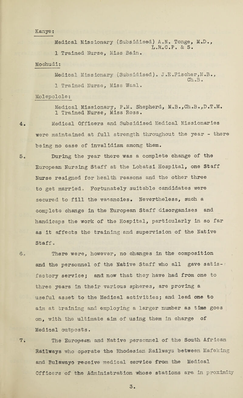 Kanye: 4. 5 * 6, 7. Medical Missionary (Subsidised) A»N. Tonge, M.D., L.R.C.P. & S. 1 Trained Nurse, Miss Bain, Mochudi: Medical Missionary (Subsidised), J .E .Fischer,M.B., ChoB • 1 Trained Nurse, Miss Waal. Molepolole: Medical Missionary, P.M. Shepherd, M.B.,Ch,B•,D,T,M. 1 Trained Nurse, Miss Boss. Medical Officers and Subsidised Medical Missionaries were maintained at full strength throughout the year - there being no case of invalidism among them. During the year there was a complete change of the European Nursing Staff at the Lobatsi Hospital, one Staff Nurse resigned for health reasons and the other three to get married. Fortunately suitable candidates were secured to fill the vacancies. Nevertheless, such a complete change in the European Staff disorganises and handicaps the work of the Hospital, particularly in so far as it affects the training and supervision of the Native Staff o There were, however, no changes in the composition and the personnel of the Native Staff who all gave satis¬ factory service; and now that they have had from one to three years in their various spheres, are proving a useful asset to the Medical activities; and lead one to aim at braining and employing a larger number as time goes on, with the ultimate aim of using them in charge of Medical outposts. The European and Native personnel of the South African Railways who operate the Rhodesian Railways between Mafeking and Bulawayo receive medical service from the Medical Officers of the Administration whose stations are in proximity
