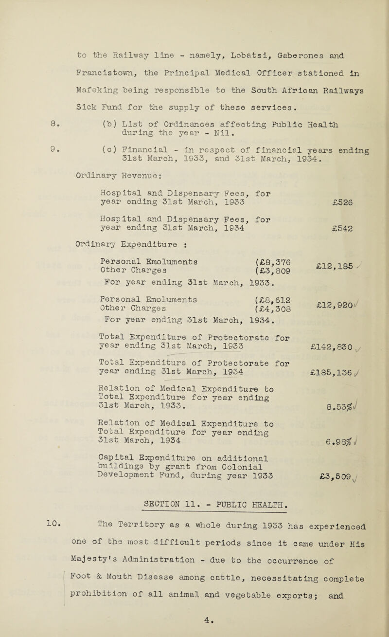 to the Railway line - namely, Lobatsi, Gaberones and Francistown, the Principal Medical Officer stationed in Mafeking being responsible to the South African Railways Sick Fund for the supply of these services. 8. (b) List of Ordinances affecting Public Health during the year - Nil. 9. (c) Financial - in respect of financial years ending 31st March, 1933, and 31st March, 1934. Ordinary Revenue: Hospital and Dispensary Fees, for year ending 31st March, 1933 Hospital and Dispensary Fees, for year ending 31st March, 1934 Ordinary Expenditure : Personal Emoluments (£8,376 Other Charges (£3,809 For year ending 31st March, 1933. Personal Emoluments (£8,612 Other Charges (£4,308 For year ending 31st March, 1934. Total Expenditure of Protectorate for year ending 31st March, 1933 Total Expenditure of Protectorate for year ending 31st March, 1934 Relation of Medical Expenditure to Total Expenditure for year ending 31st March, 1933. Relation of Medical Expenditure to Total Expenditure for year ending 31st March, 1934 Capital Expenditure on additional buildings by grant from Colonial Development Fund, during year 1933 £526 £542 £12,135 s £12,9207 £142,830 £135,136 J 8«53%- 6.98^i/ £3,509, SECTION 11. - PUBLIC HEALTH. The Territory as a whole during 1933 has experienced one of the most difficult periods since it came under His Majesty’s Administration - due to the occurrence of Foot & Mouth Disease among cattle, necessitating complete prohibition of all animal and vegetable exports* and