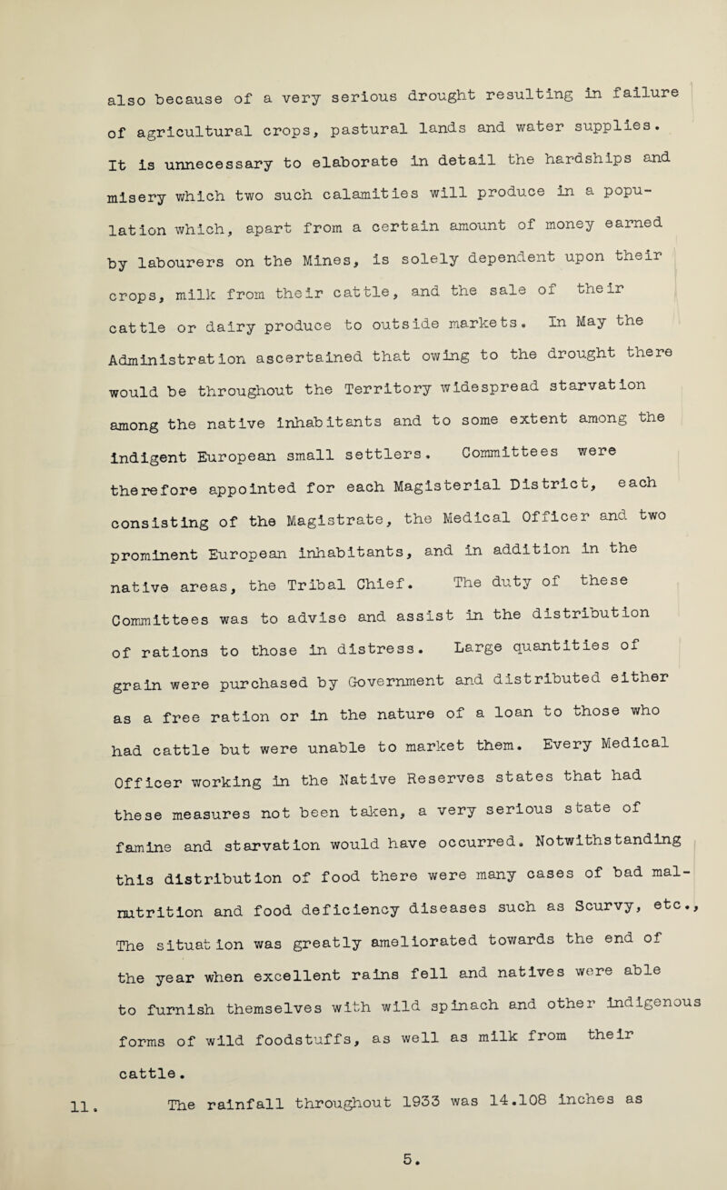 also because of a very serious drought resulting in failure of agricultural crops, pastural lands and water supplies. It is unnecessary to elaborate in detail the hardships and misery which two such calamities will produce in a popu¬ lation which, apart from a certain amount of money earned by labourers on the Mines, is solely dependent upon their crops, milk from their cattle, and the sale ox their cattle or dairy produce to outside markets. In May the Administration ascertained that owing to the drought there would be throughout the Territory widespread starvation among the native inhabitants and to some extent among the indigent European small settlers. Committees were therefore appointed for each Magisterial District, each consisting of the Magistrate, the Medical Officer and two prominent European inhabitants, and in addition in the native areas, the Tribal Chief. The duty of these Committees was to advise and assist in the distrioution of rations to those in distress. Large quantities of grain were purchased by Government and distributed either as a free ration or in the nature of a loan to those who had cattle but were unable to market them. Every Medical Officer working in the Native Reserves states that had these measures not been taken, a very serious s uate of famine and starvation would have occurred. Notwithstanding this distribution of food there were many cases of bad mal¬ nutrition and food deficiency diseases such as Scurvy, etc.. The situation was greatly ameliorated towards the end of the year when excellent rains fell and natives were able to furnish themselves with wild spinach and other indigenous forms of wild foodstuffs, as well as milk from their cattle. The rainfall throughout 1933 was 14.108 Inches as 5.