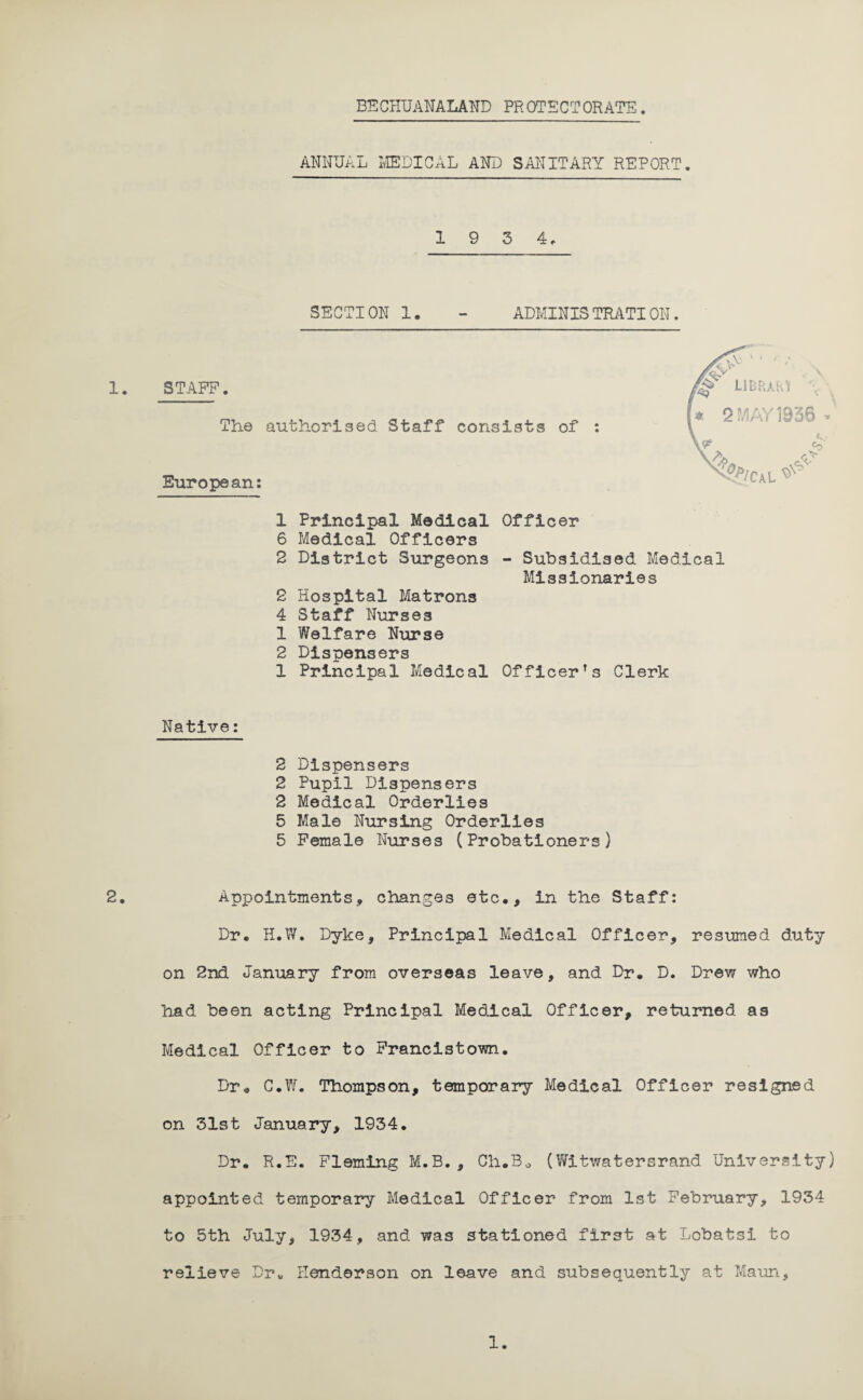 BECHUANALAND PROTECTORATE. ANNUAL MEDICAL AND SANITARY REPORT. 1 9 3 4. SECTION 1. - ADMINISTRATION. 1. STAFF. The authorised Staff consists of European: 1 Principal Medical Officer 6 Medical Officers 2 District Surgeons - Subsidised Medical Missionaries 2 Hospital Matrons 4 Staff Nurses 1 Welfare Nurse 2 Dispensers 1 Principal Medical Officer’s Clerk Native: 2 Dispensers 2 Pupil Dispensers 2 Medical Orderlies 5 Male Nursing Orderlies 5 Female Nurses (Probationers) 2. Appointments, changes etc,, in the Staff: Dr, H.W. Dyke, Principal Medical Officer, resumed duty on 2nd January from overseas leave, and Dr, D. Drew who had been acting Principal Medical Officer, returned as Medical Officer to Francistown. Dr, C.W. Thompson, temporary Medical Officer resigned on 31st January, 1934. Dr. R.E. Fleming M.B., Ch.B0 (Witwatersrand University) appointed temporary Medical Officer from 1st February, 1934 to 5th July, 1934, and was stationed first at Lobatsi to relieve Dru Henderson on leave and subsequently at Maun,