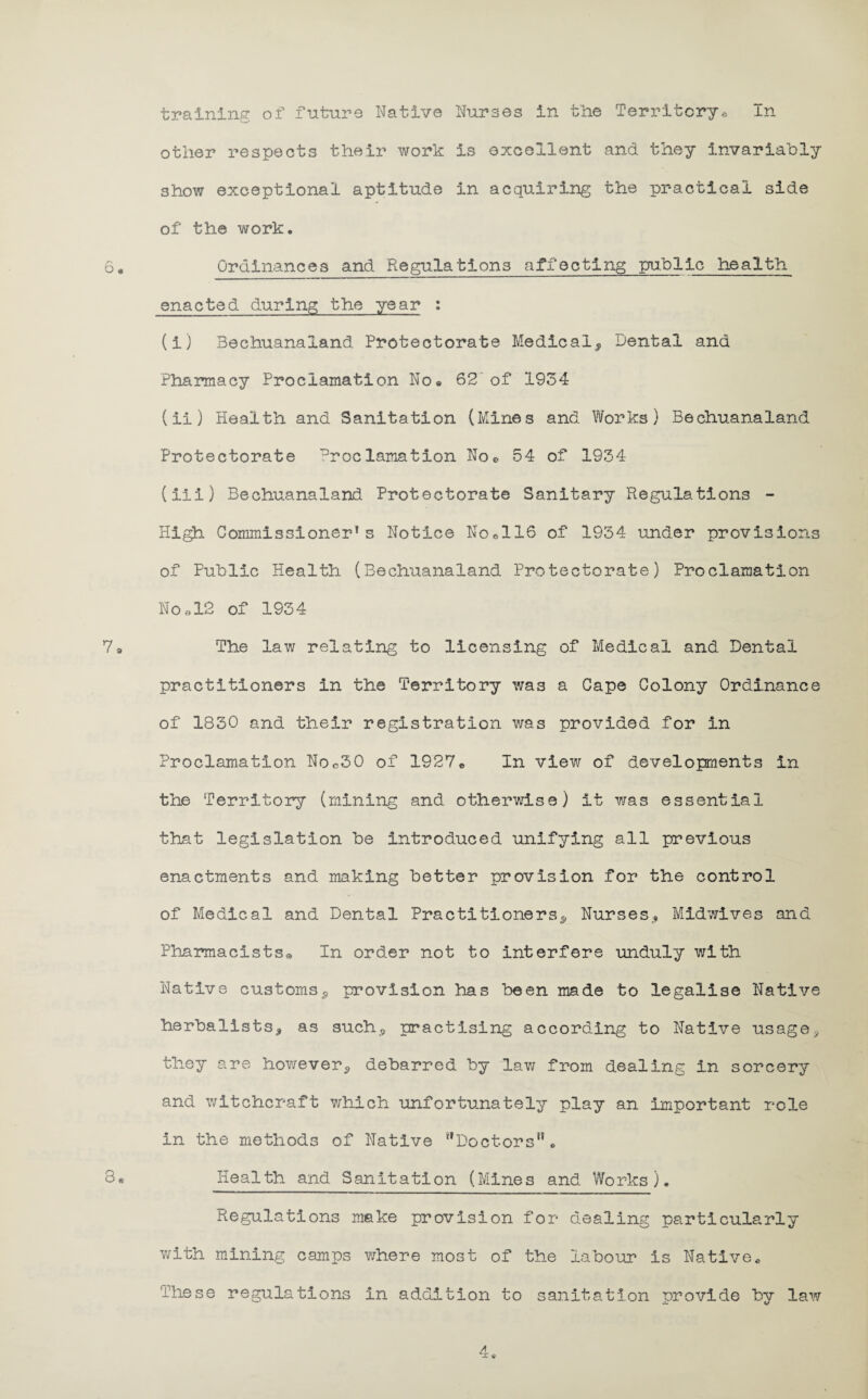 In training of future Native Nurses in fclie Territory® other respects their work is excellent and they invariably show exceptional aptitude in acquiring the practical side of the work. Ordinances and Regulations affecting public health enacted during the year : (i) Bechuanaland Protectorate Medical* Dental and Pharmacy Proclamation No® 62 of 1934 (ii) Health and Sanitation (Mines and Works) Bechuanaland Protectorate Proclamation No* 54 of 1934 (Hi) Bechuanaland Protectorate Sanitary Regulations - High Commissioner’s Notice No®116 of 1934 under provisions of Public Health (Bechuanaland Protectorate) Proclamation No as of 1934 The law relating to licensing of Medical and Dental practitioners in the Territory was a Cape Colony Ordinance of 1830 and their registration was provided for in Proclamation Noc30 of 1927e In view of developments in the Territory (mining and otherwise) It was essential that legislation be introduced unifying all previous enactments and making better provision for the control of Medical and Dental Practitioners* Nurses* Midwives and Pharmacists„ In order not to interfere unduly with Native customs* provision has been made to legalise Native herbalists* as such* practising according to Native usage* they are however* debarred by law from dealing In sorcery and witchcraft which unfortunately play an important role In the methods of Native ‘'Doctors” • Health and Sanitation (Mines and Works). Regulations make provision for dealing particularly with mining camps where most of the labour is Native. These regulations in addition to sanitation provide by law