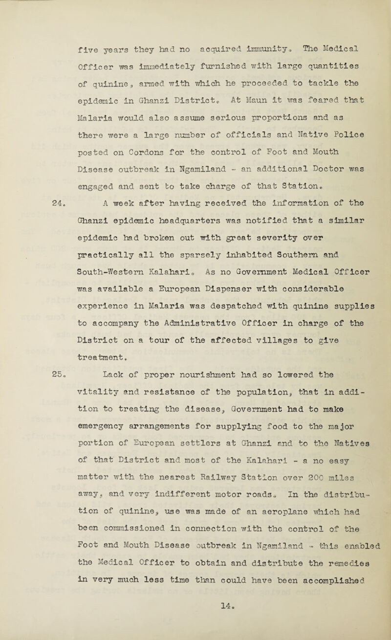 five years they had no acquired immunity* The Medical Officer was immediately furnished with large quantities of quinine,, armed with which he proceeded to tackle the epidemic in Ghanzi District* At Maun it was feared that Malaria would also assume serious proportions and as there were a large number of officials and Native Police posted on Cordons for the control of Foot and Mouth Disease outbreak in Ngamiland - an additional Doctor was engaged and sent bo take charge of that Station* 24* A week after having received the information of the Ghanzi epidemic headquarters was notified that a similar epidemic had broken out with great severity over practically all the sparsely inhabited Southern and South-Western Kalahari® As no Government Medical Officer was available a European Dispenser with considerable experience in Malaria was despatched with quinine supplies to accompany the Administrative Officer in charge of the District on a tour of the affected villages to give treatment* 25* Lack of proper nourishment had so lowered the vitality and resistance of the population, that in addi- tion to treating the disease. Government had to make emergency arrangements for supplying food to the major portion of European settlers at Ghanzi and to the Natives of that District and most of the Kalahari - a no easy matter with the nearest Railway Station over 200 miles away. and very indifferent motor roads. In the distribu¬ tion of quinine, use was made of an aeroplane which had been commissioned in connection with the control of the Foot and Mouth Disease outbreak in Ngamiland - this enabled the Medical Officer to obtain and distribute the remedies in very much less time than could have been accomplished