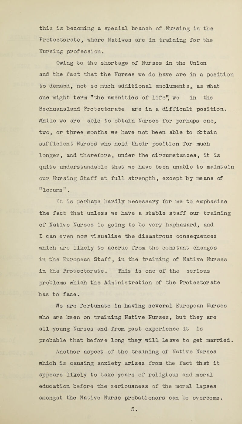 thl3 is becoming a special branch of Nursing in the Protectorate, where Natives are in training for the Nursing profession. Owing to the shortage of Nurses in the Union and the fact that the Nurses we do have are in a position to demand, not so much additional emoluments, as what one might term the amenities of life we in the Bechuanaland Protectorate are in a difficult position. While we are able to obtain Nurses for perhaps one, two, or three months we have not been able to obtain sufficient Nurses who hold their position for much longer, and therefore, under the circumstances, it is quite understandable that we have been unable to maintain our Nursing Staff at full strength, except by means of locums . It is perhaps hardly necessary for me to emphasise the fact that unless we have a stable staff our training of Native Nurses i3 going to be very haphazard, and I can even now visualise the disastrous consequences which are likely to accrue from the constant changes in the European Staff, in the training of Native Nurses in the Protectorate. This is one of the serious problems which the Administration of the Protectorate has to face. We are fortunate in having several European Nurses who are keen on training Native Nurses, but they are all young Nurses and from past experience it is probable that before long they will leave to get married. Another aspect of the training of Native Nurses which is causing anxiety arises from the fact that it appears likely to take years of religious and moral education before the seriousness of the moral lapses amongst the Native Nurse probationers can be overcome.