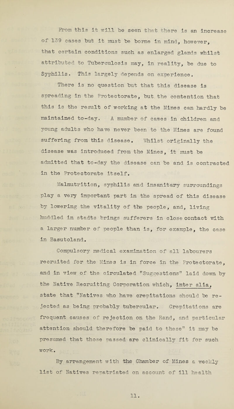 From this it will he seen that there is an increase of 139 cases hut it must he home in mind, however, that certain conditions such as enlarged glands whilst attributed to Tuberculosis may, in reality, he due to Syphilis. This largely depends on experience. There is no question hut that this disease is spreading in the Protectorate, hut the contention that this is the result of working at the Mines can hardly he maintained to-day. A number of cases in children and young adults who have never been to the Mines are found suffering from this disease. Whilst originally the disease was introduced from the Mines, it must he admitted that to-day the disease can he and is contracted in the Protectorate itself. Malnutrition, syphilis and insanitary surroundings play a very important part in the spread of this disease by lowering the vitality of the people, and, living huddled in stadts brings sufferers in close contact with a larger number of people than is, for example, the case in Basutoland. Compulsory medical examination of all labourers recruited for the Mines is in force in the Protectorate, and in view of the circulated ’'Suggestions” laid down by the Native Recruiting Corporation which, inter alia, state that Natives who have crepitations should he re¬ jected as being probably tubercular. Crepitations are frequent causes of rejection on the Rand, and particular attention should therefore be paid to these it may be presumed that those passed are clinically fit for such work. By arrangement with the Chamber of Mines a weekly list of Natives reoatriated on account of ill health