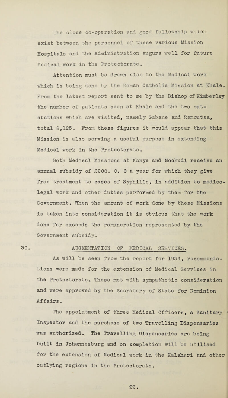 30. The close co-operation and good fellowship which exist betY/een the personnel of these various Mission Hospitals and the Administration augurs well for future Medical work in the Protectorate. Attention must be drawn also to the Medical Y/ork which is being done by the Roman Catholic Mission at Khale. Prom the latest report sent to me by the Bishop of Kimberley the number of patients seen at Khale and the two out- stations which are visited, namely Gaban© and Ramoutsa, total 8,125. Prom these figures it would appear that this Mission is also serving a useful purpose in extending Medical work in the Protectorate * Both Medical Missions at Kanye and Mochudi receive an annual subsidy of £200, 0. 0 a year for which they give free treatment to cases of Syphilis, in addition to medico¬ legal work and other duties performed by them for the Government. When the amount of Y/ork done by these Missions is taken into consideration it is obvious that the work done far exceeds the remuneration represented by the Government subsidy. AUGMENTATION OP MEDICAL SERVICES. As will be seen from the report for 1934, recommenda¬ tions were made for the extension of Medical Services in the Protectorate*, These met with sympathetic consideration and were approved by the Secretary of State for Dominion Affairs. The appointment of three Medical Officers, a Sanitary * Inspector and the purchase of two Travelling Dispensaries was authorized. The Travelling Dispensaries are being built in Johannesburg and on completion will be utilised for the extension of Medical work in the Kalahari and other outlying regions in the Protectorate.